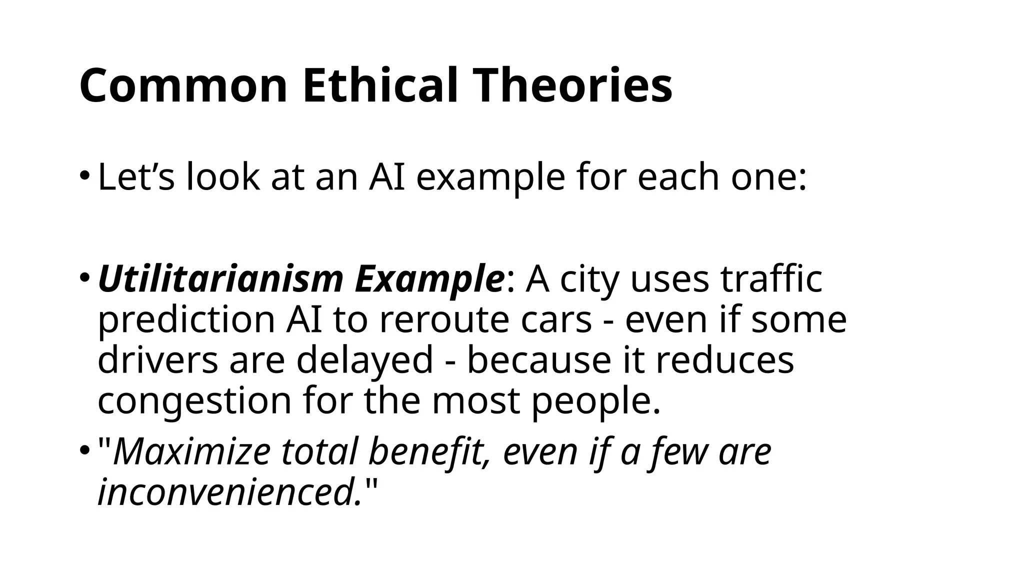 Common Ethical Theories
•Let’s look at an AI example for each one:
•Utilitarianism Example: A city uses traffic
prediction AI to reroute cars - even if some
drivers are delayed - because it reduces
congestion for the most people.
•"Maximize total benefit, even if a few are
inconvenienced."
 