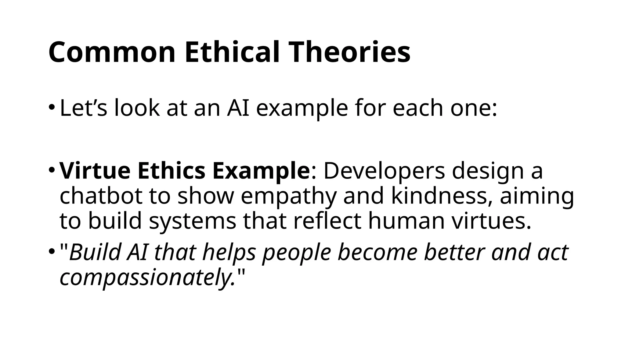 Common Ethical Theories
•Let’s look at an AI example for each one:
•Virtue Ethics Example: Developers design a
chatbot to show empathy and kindness, aiming
to build systems that reflect human virtues.
•"Build AI that helps people become better and act
compassionately."
 