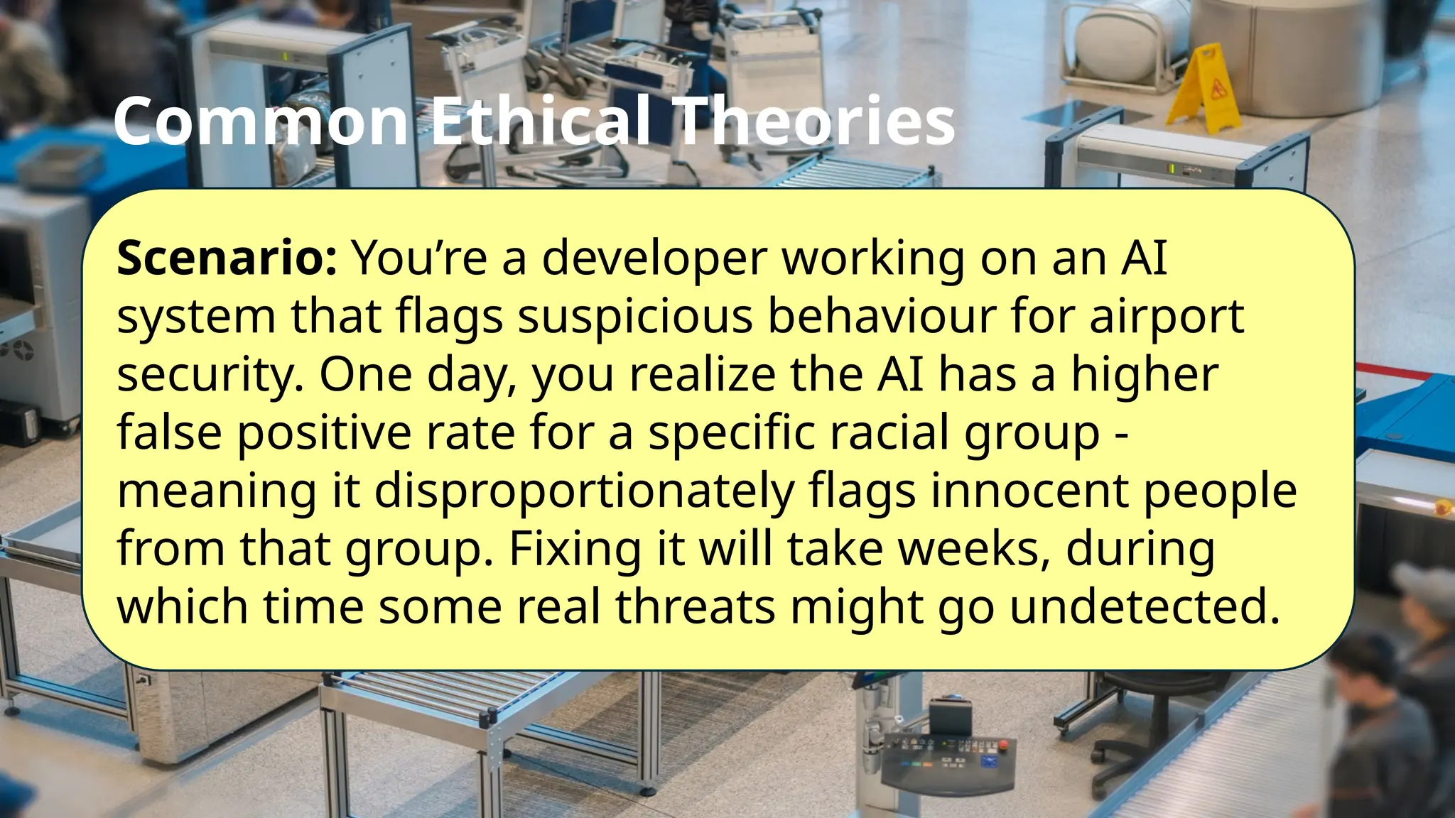 Common Ethical Theories
Scenario: You’re a developer working on an AI
system that flags suspicious behaviour for airport
security. One day, you realize the AI has a higher
false positive rate for a specific racial group -
meaning it disproportionately flags innocent people
from that group. Fixing it will take weeks, during
which time some real threats might go undetected.
 