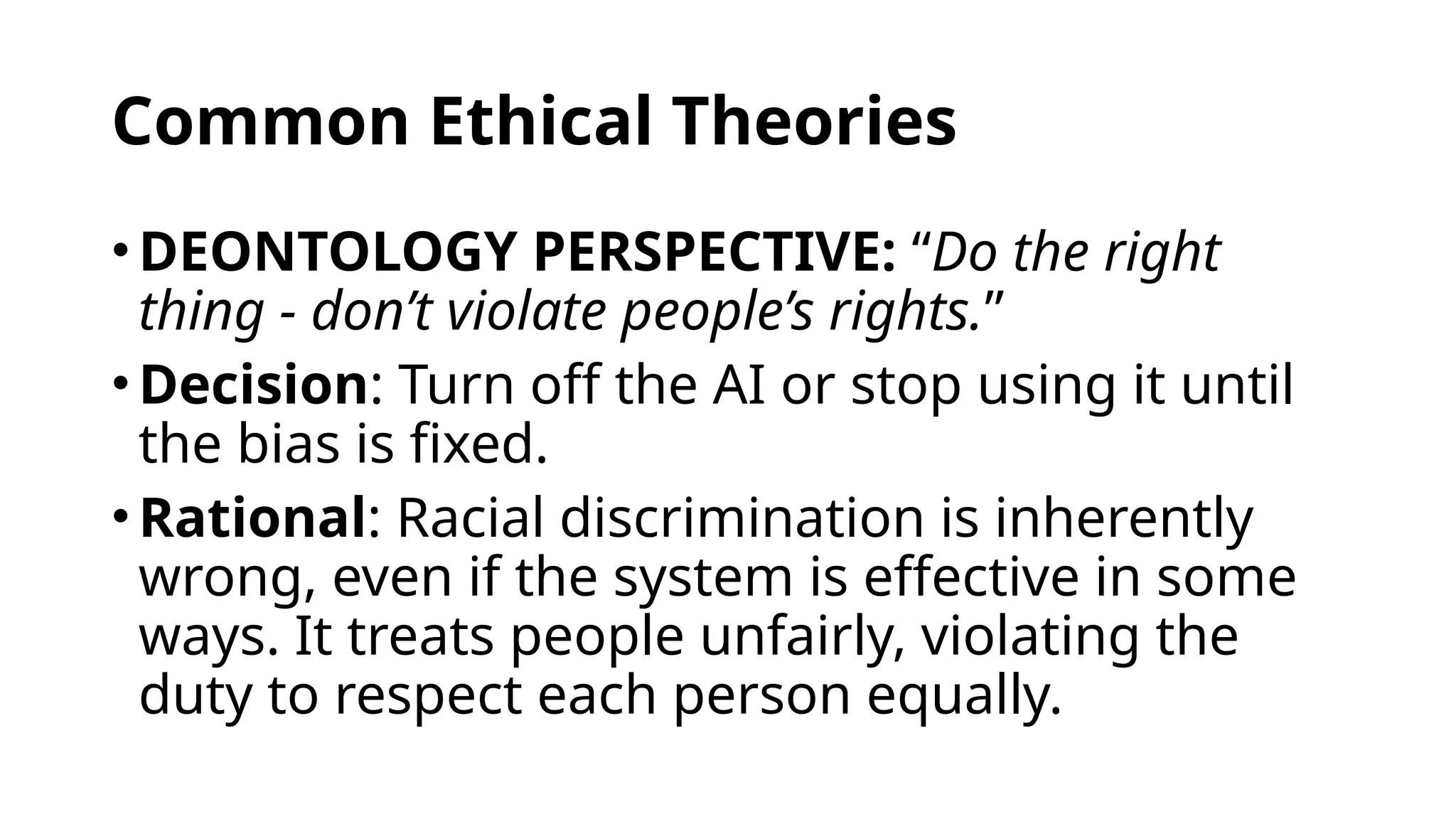 Common Ethical Theories
•DEONTOLOGY PERSPECTIVE: “Do the right
thing - don’t violate people’s rights.”
•Decision: Turn off the AI or stop using it until
the bias is fixed.
•Rational: Racial discrimination is inherently
wrong, even if the system is effective in some
ways. It treats people unfairly, violating the
duty to respect each person equally.
 