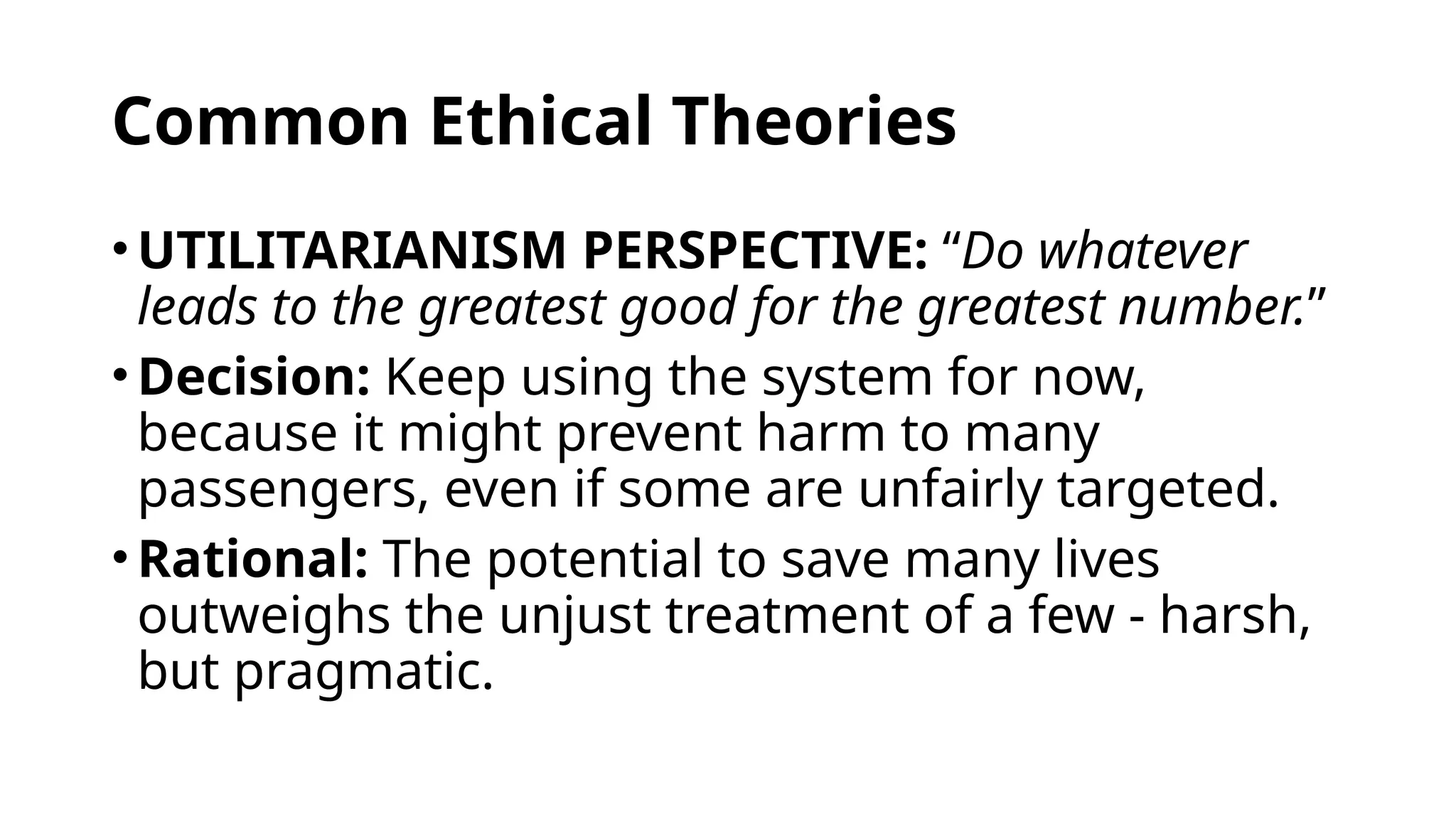 Common Ethical Theories
• UTILITARIANISM PERSPECTIVE: “Do whatever
leads to the greatest good for the greatest number.”
• Decision: Keep using the system for now,
because it might prevent harm to many
passengers, even if some are unfairly targeted.
• Rational: The potential to save many lives
outweighs the unjust treatment of a few - harsh,
but pragmatic.
 