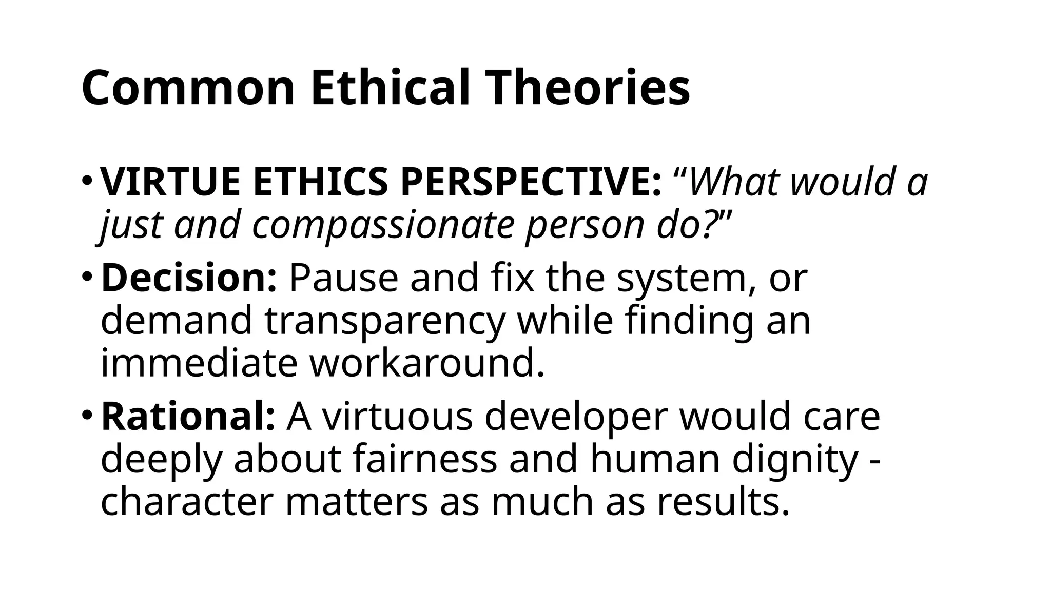 Common Ethical Theories
•VIRTUE ETHICS PERSPECTIVE: “What would a
just and compassionate person do?”
•Decision: Pause and fix the system, or
demand transparency while finding an
immediate workaround.
•Rational: A virtuous developer would care
deeply about fairness and human dignity -
character matters as much as results.
 