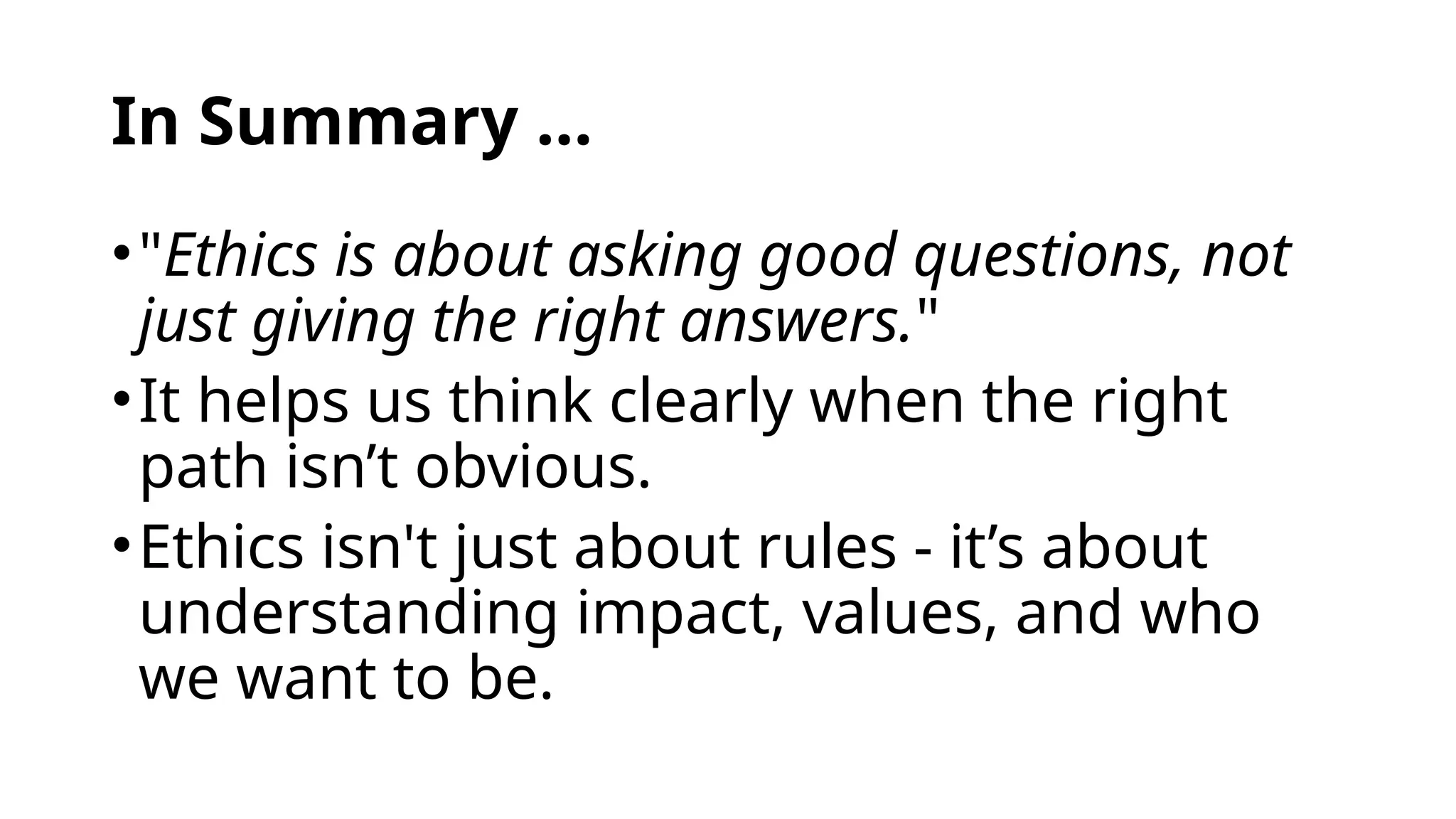 In Summary …
•"Ethics is about asking good questions, not
just giving the right answers."
•It helps us think clearly when the right
path isn’t obvious.
•Ethics isn't just about rules - it’s about
understanding impact, values, and who
we want to be.
 