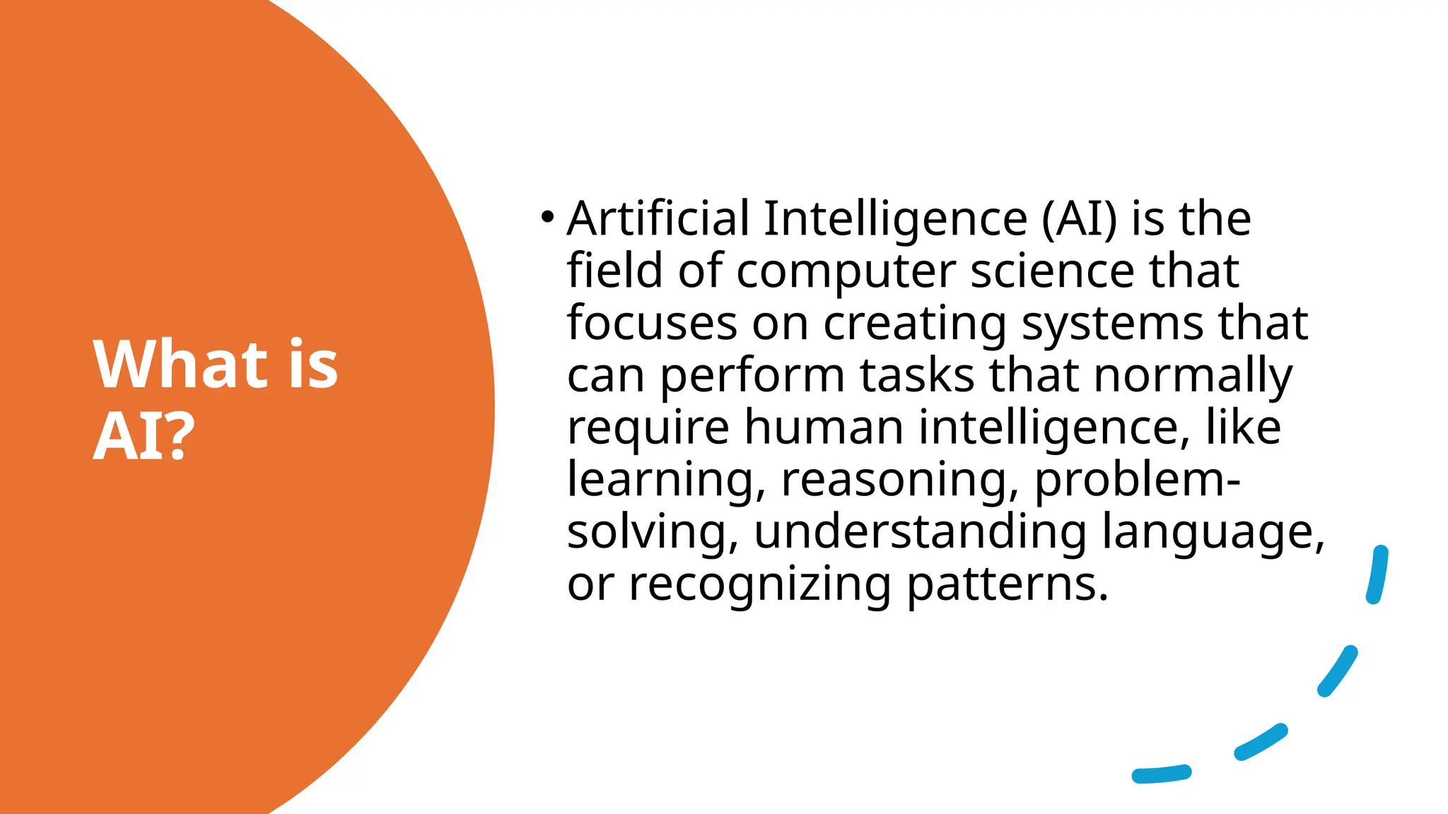 What is
AI?
• Artificial Intelligence (AI) is the
field of computer science that
focuses on creating systems that
can perform tasks that normally
require human intelligence, like
learning, reasoning, problem-
solving, understanding language,
or recognizing patterns.
 