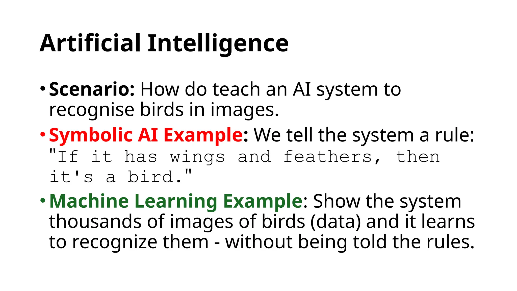 Artificial Intelligence
•Scenario: How do teach an AI system to
recognise birds in images.
•Symbolic AI Example: We tell the system a rule:
"If it has wings and feathers, then
it's a bird."
•Machine Learning Example: Show the system
thousands of images of birds (data) and it learns
to recognize them - without being told the rules.
 