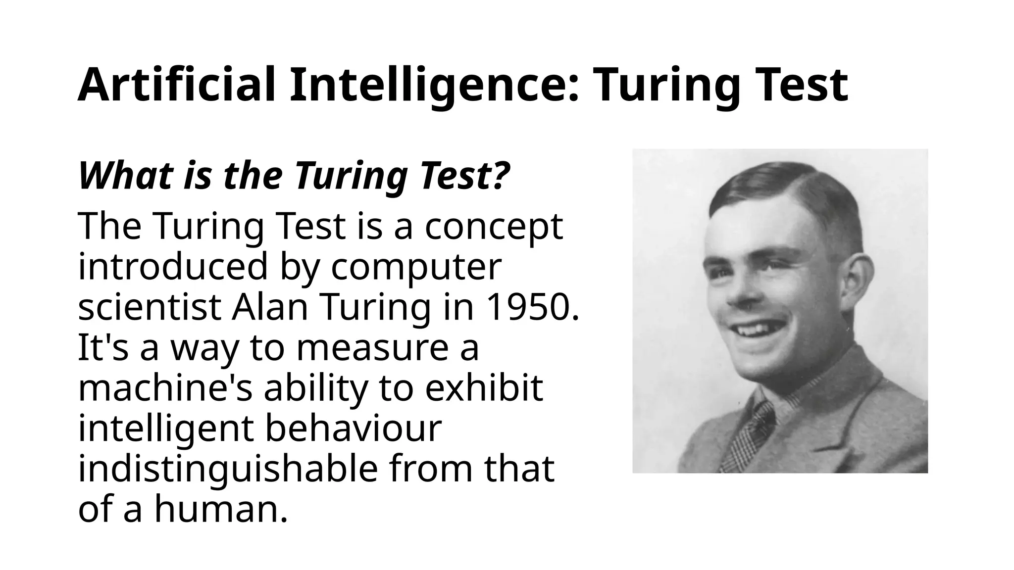 Artificial Intelligence: Turing Test
What is the Turing Test?
The Turing Test is a concept
introduced by computer
scientist Alan Turing in 1950.
It's a way to measure a
machine's ability to exhibit
intelligent behaviour
indistinguishable from that
of a human.
 