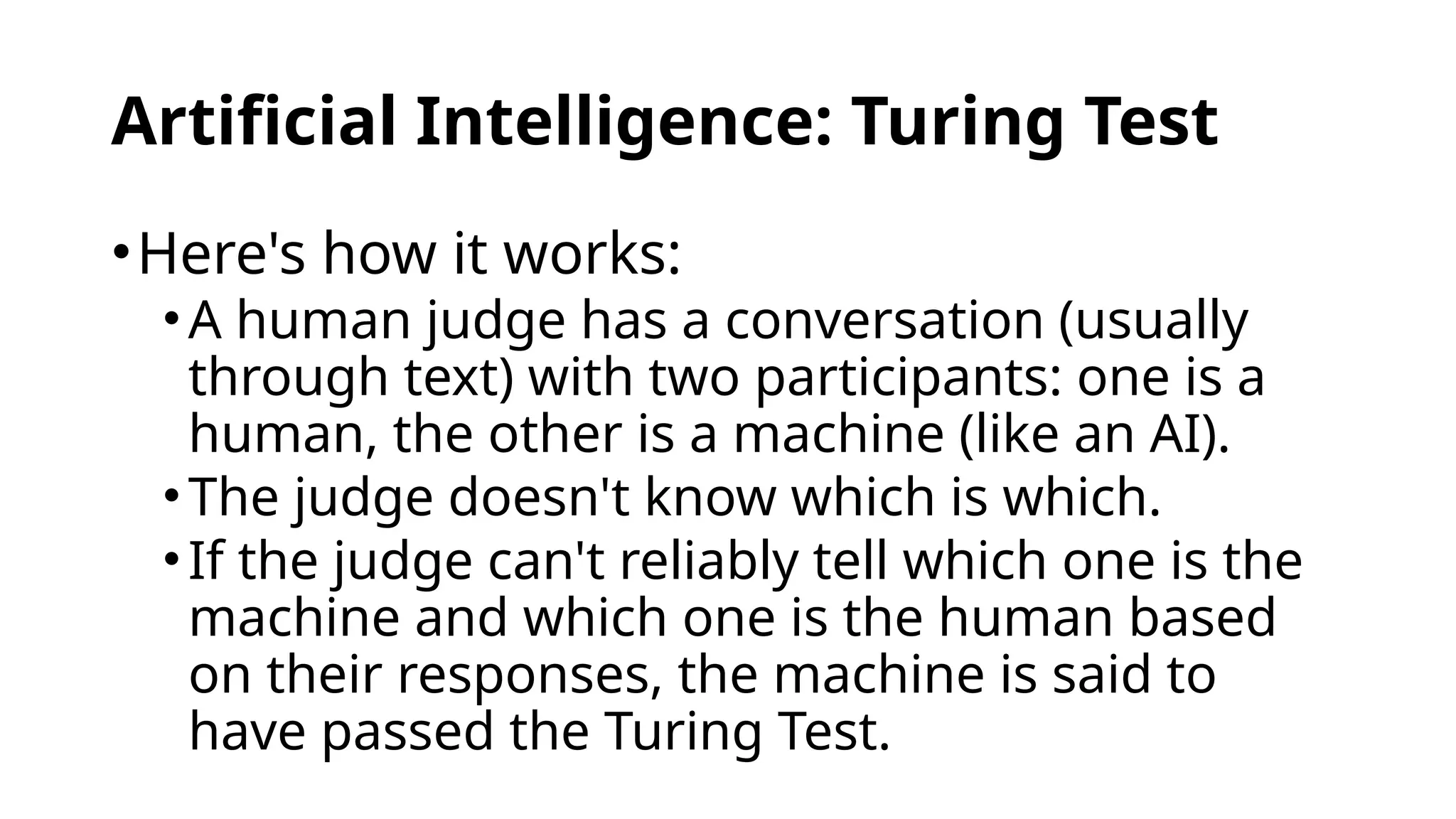 Artificial Intelligence: Turing Test
•Here's how it works:
•A human judge has a conversation (usually
through text) with two participants: one is a
human, the other is a machine (like an AI).
•The judge doesn't know which is which.
•If the judge can't reliably tell which one is the
machine and which one is the human based
on their responses, the machine is said to
have passed the Turing Test.
 