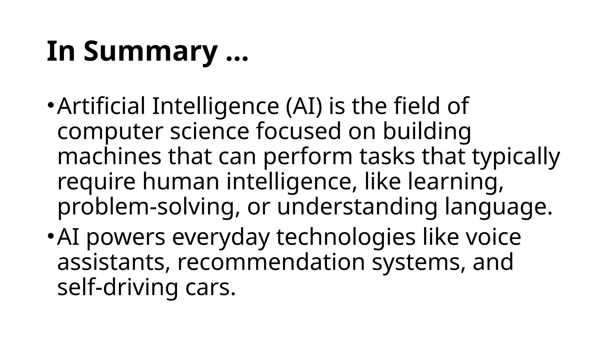 In Summary …
•Artificial Intelligence (AI) is the field of
computer science focused on building
machines that can perform tasks that typically
require human intelligence, like learning,
problem-solving, or understanding language.
•AI powers everyday technologies like voice
assistants, recommendation systems, and
self-driving cars.
 