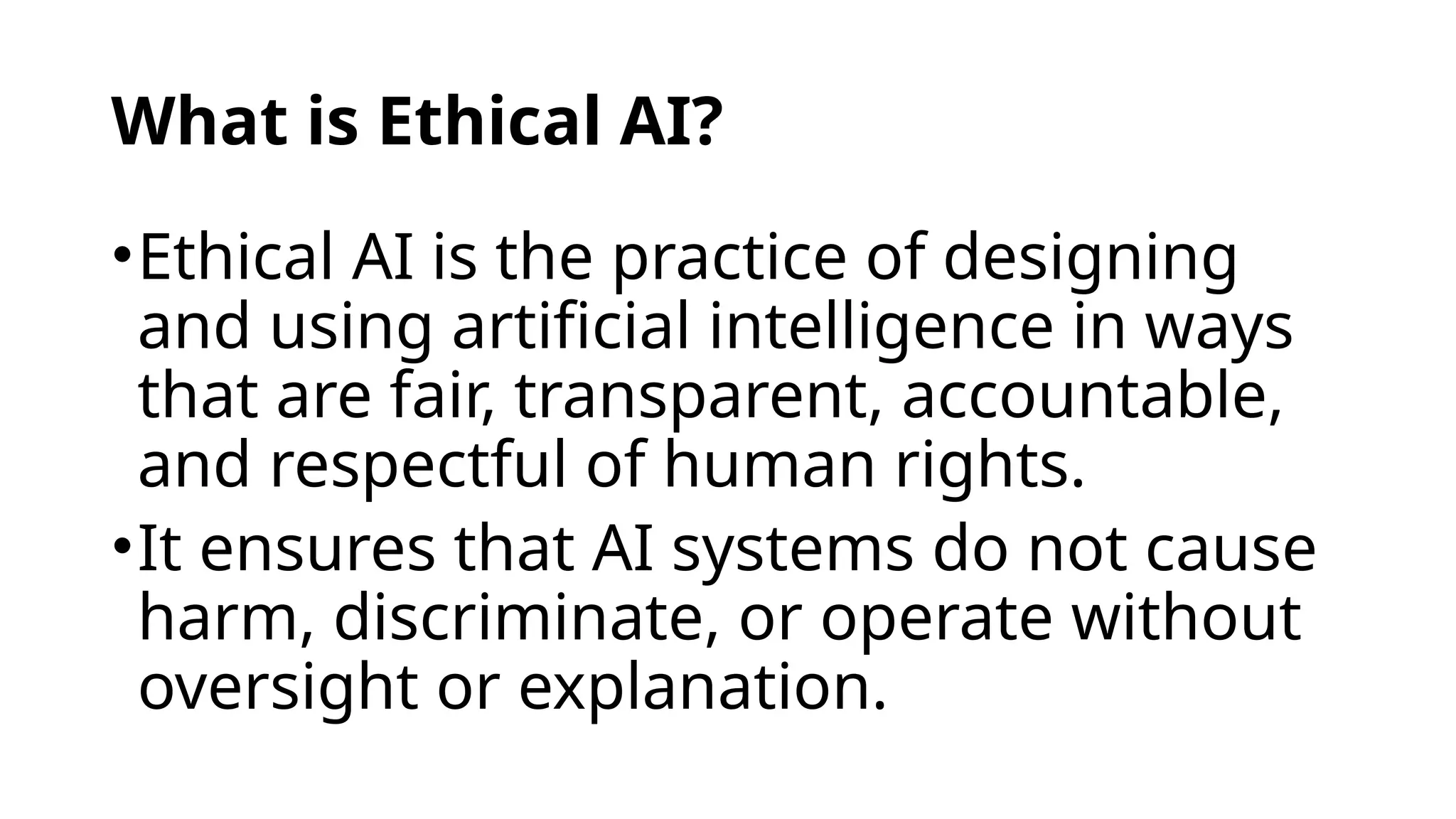 What is Ethical AI?
•Ethical AI is the practice of designing
and using artificial intelligence in ways
that are fair, transparent, accountable,
and respectful of human rights.
•It ensures that AI systems do not cause
harm, discriminate, or operate without
oversight or explanation.
 