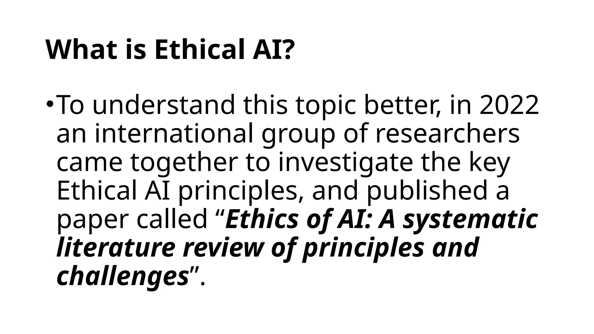 What is Ethical AI?
•To understand this topic better, in 2022
an international group of researchers
came together to investigate the key
Ethical AI principles, and published a
paper called “Ethics of AI: A systematic
literature review of principles and
challenges”.
 