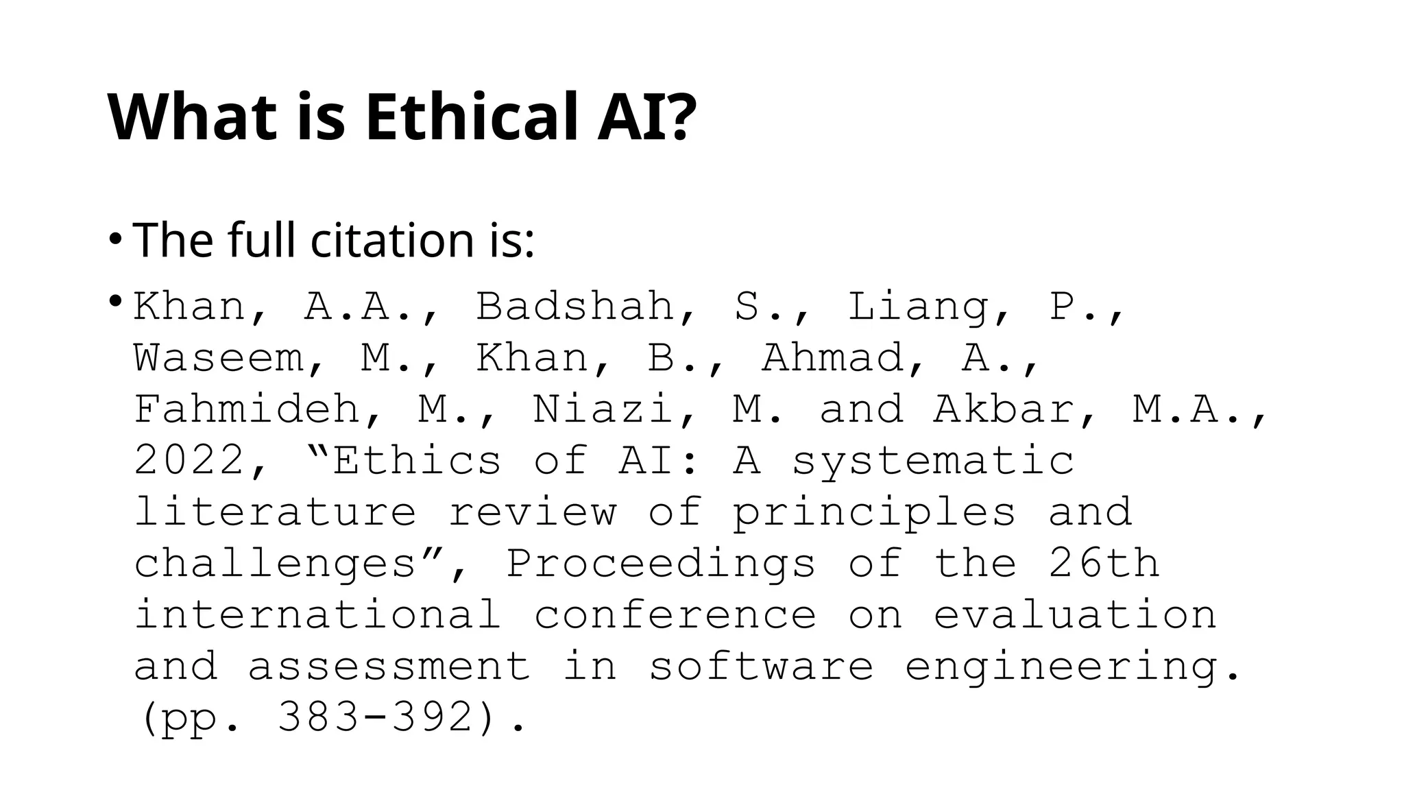 What is Ethical AI?
• The full citation is:
• Khan, A.A., Badshah, S., Liang, P.,
Waseem, M., Khan, B., Ahmad, A.,
Fahmideh, M., Niazi, M. and Akbar, M.A.,
2022, “Ethics of AI: A systematic
literature review of principles and
challenges”, Proceedings of the 26th
international conference on evaluation
and assessment in software engineering.
(pp. 383-392).
 