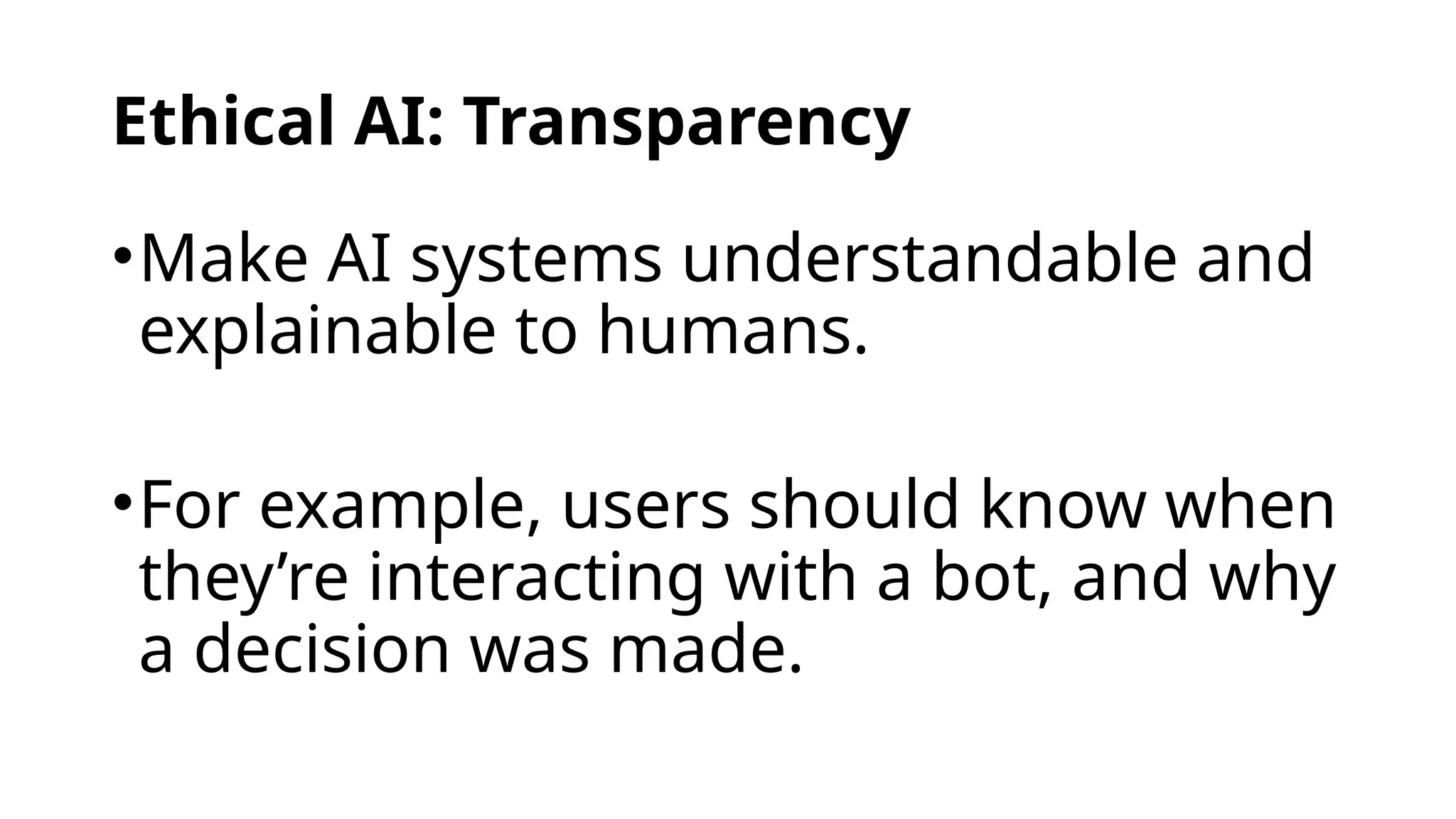 Ethical AI: Transparency
•Make AI systems understandable and
explainable to humans.
•For example, users should know when
they’re interacting with a bot, and why
a decision was made.
 