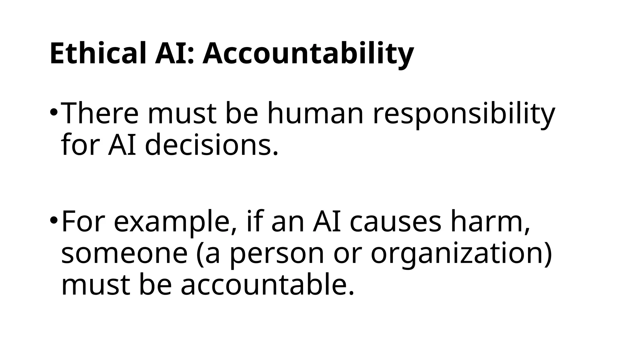 Ethical AI: Accountability
•There must be human responsibility
for AI decisions.
•For example, if an AI causes harm,
someone (a person or organization)
must be accountable.
 