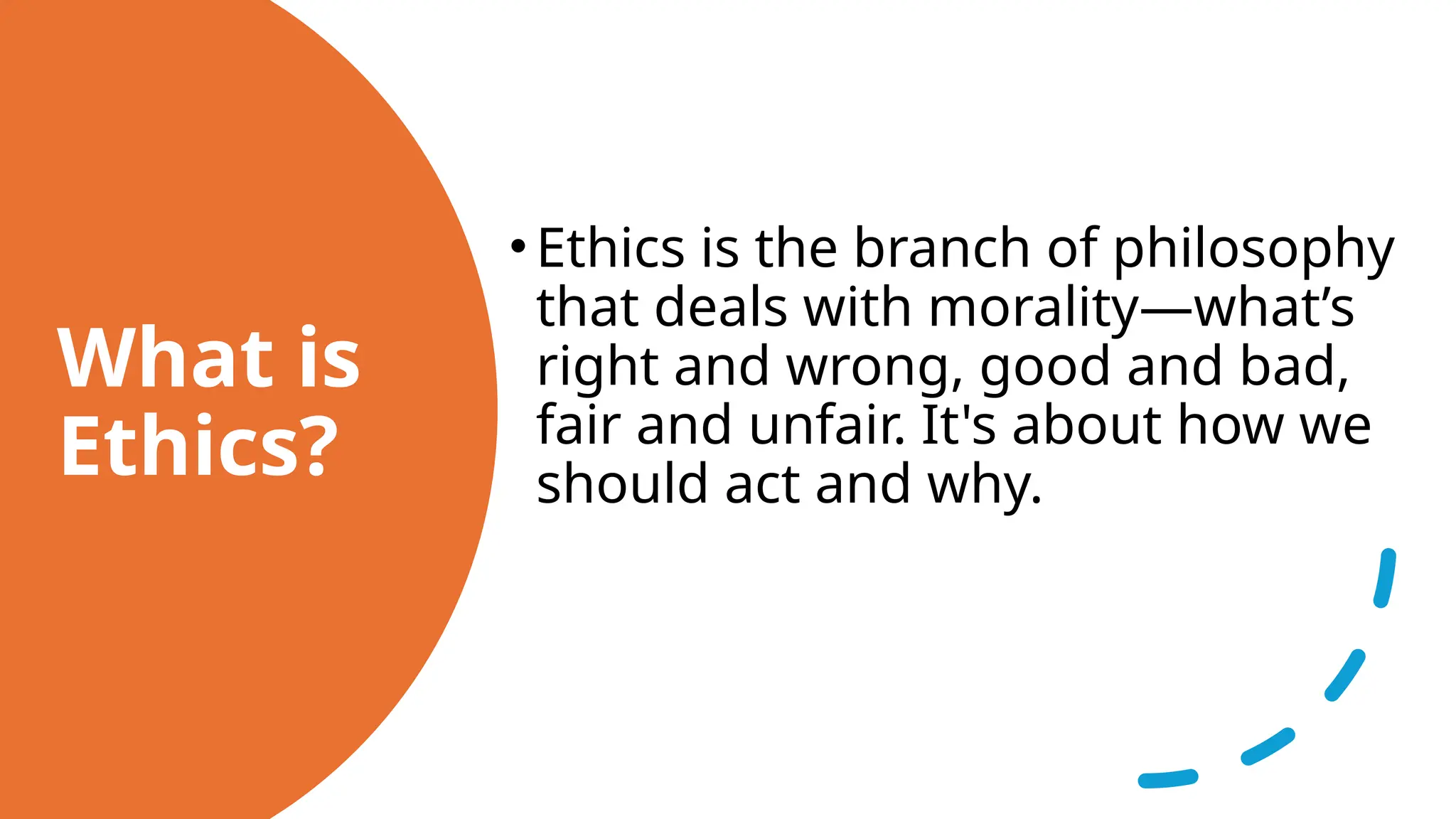 What is
Ethics?
•Ethics is the branch of philosophy
that deals with morality—what’s
right and wrong, good and bad,
fair and unfair. It's about how we
should act and why.
 