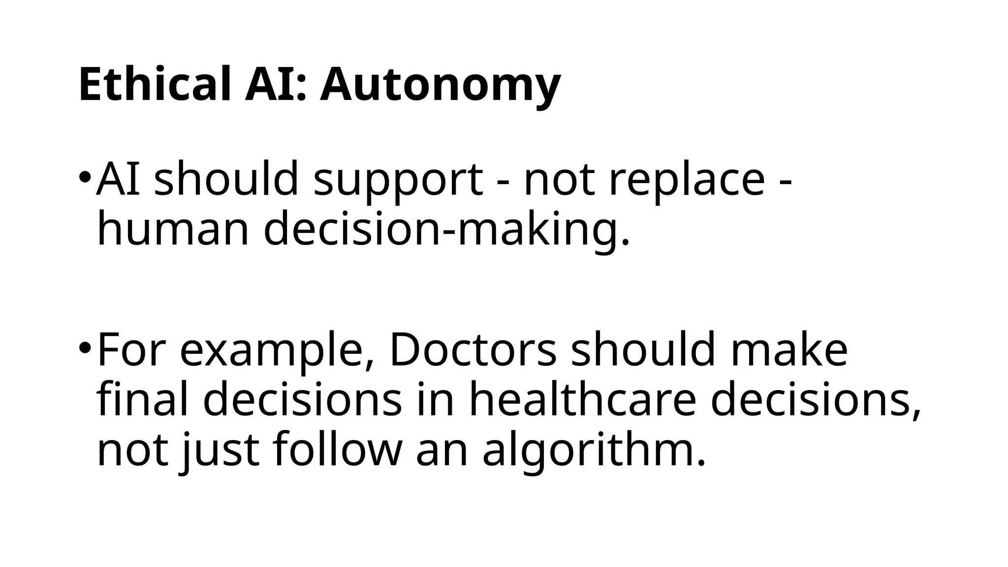 Ethical AI: Autonomy
•AI should support - not replace -
human decision-making.
•For example, Doctors should make
final decisions in healthcare decisions,
not just follow an algorithm.
 