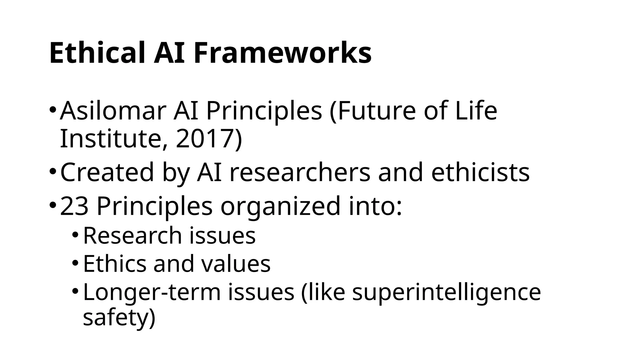 Ethical AI Frameworks
•Asilomar AI Principles (Future of Life
Institute, 2017)
•Created by AI researchers and ethicists
•23 Principles organized into:
•Research issues
•Ethics and values
•Longer-term issues (like superintelligence
safety)
 