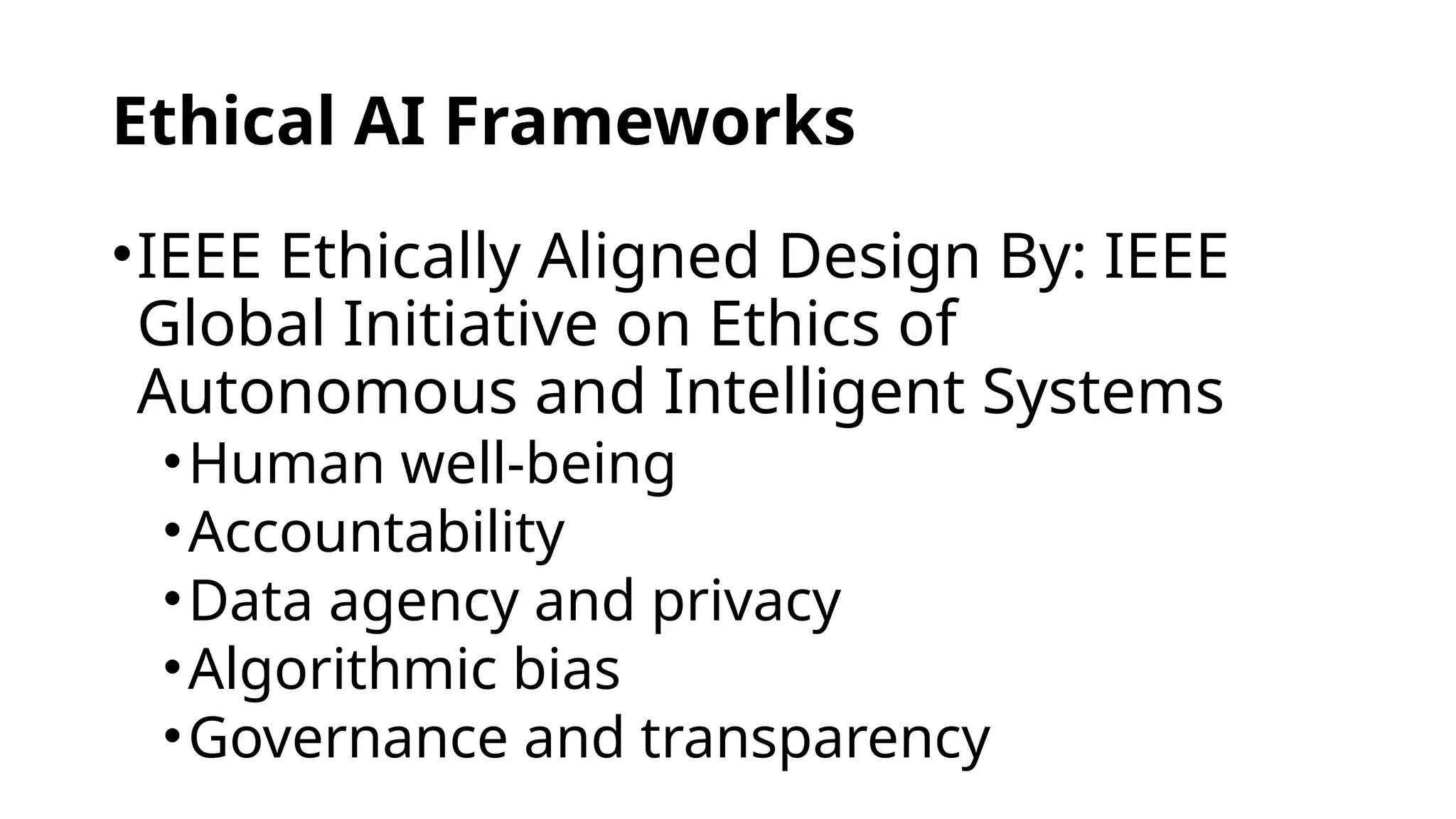 Ethical AI Frameworks
•IEEE Ethically Aligned Design By: IEEE
Global Initiative on Ethics of
Autonomous and Intelligent Systems
•Human well-being
•Accountability
•Data agency and privacy
•Algorithmic bias
•Governance and transparency
 