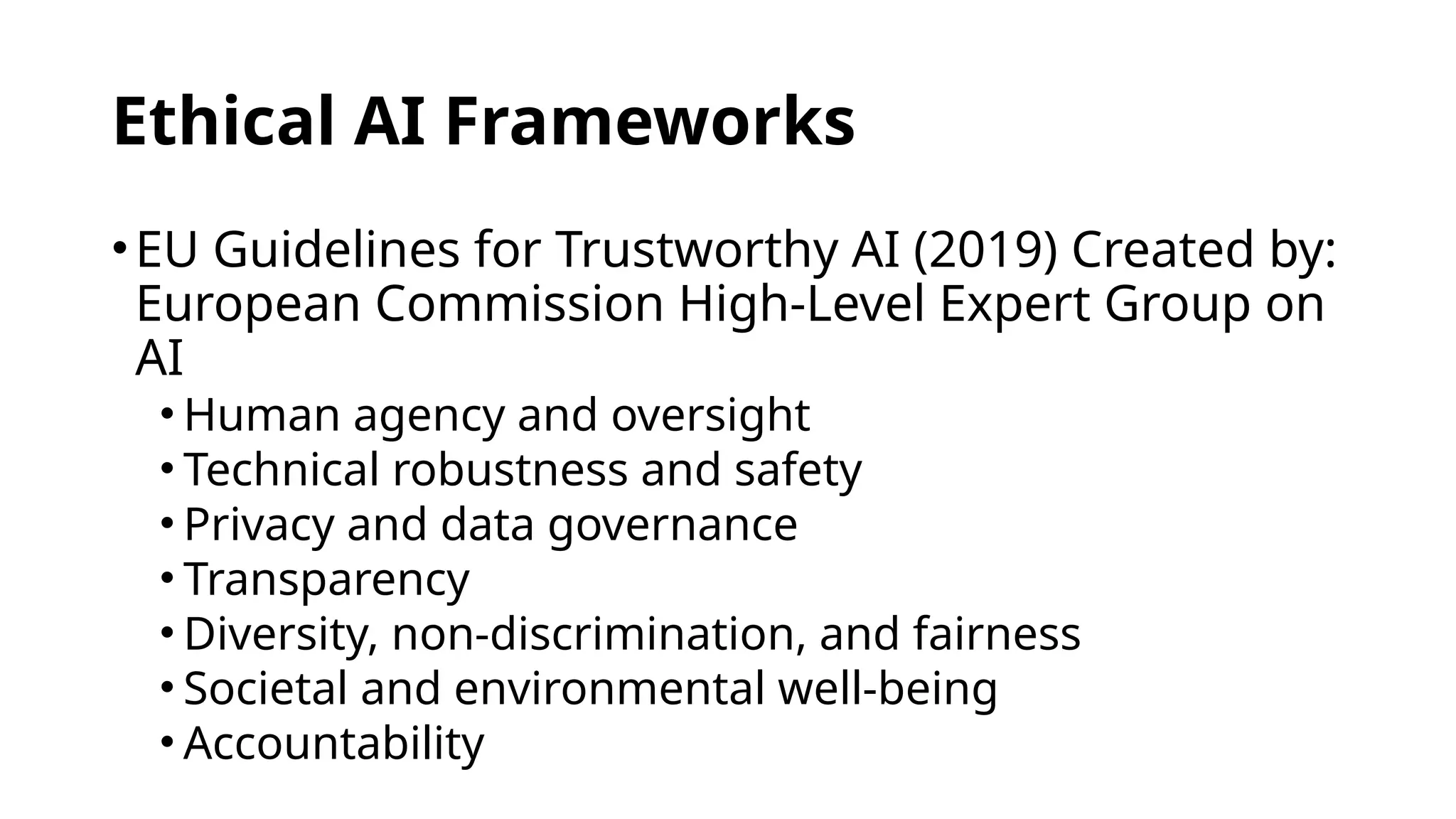 Ethical AI Frameworks
•EU Guidelines for Trustworthy AI (2019) Created by:
European Commission High-Level Expert Group on
AI
• Human agency and oversight
• Technical robustness and safety
• Privacy and data governance
• Transparency
• Diversity, non-discrimination, and fairness
• Societal and environmental well-being
• Accountability
 