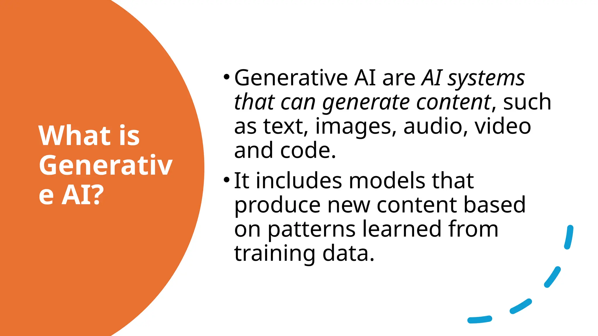What is
Generativ
e AI?
•Generative AI are AI systems
that can generate content, such
as text, images, audio, video
and code.
•It includes models that
produce new content based
on patterns learned from
training data.
 