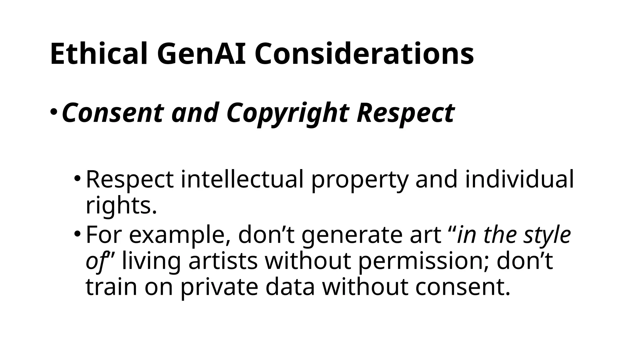 Ethical GenAI Considerations
•Consent and Copyright Respect
•Respect intellectual property and individual
rights.
•For example, don’t generate art “in the style
of” living artists without permission; don’t
train on private data without consent.
 