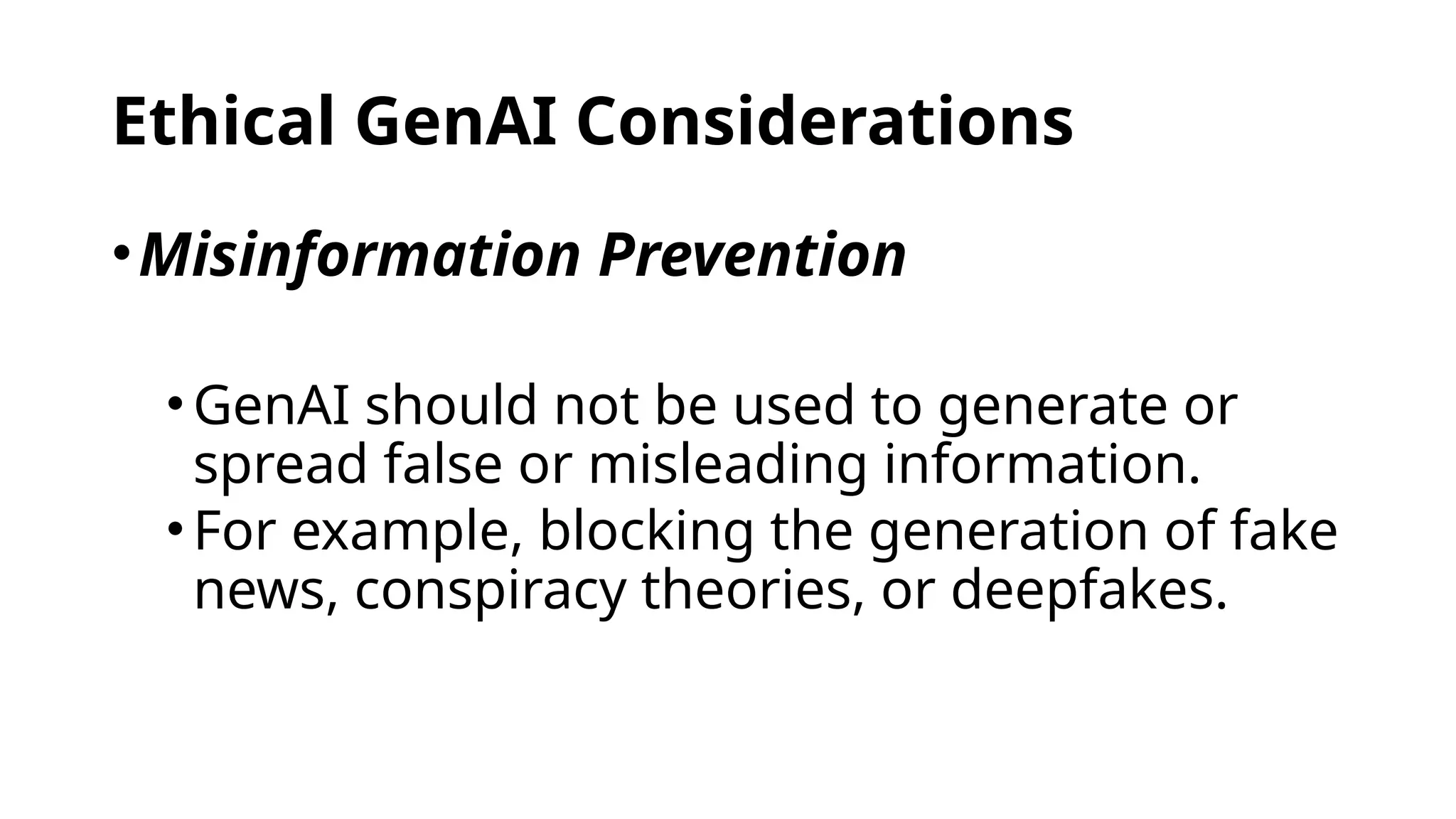 Ethical GenAI Considerations
•Misinformation Prevention
•GenAI should not be used to generate or
spread false or misleading information.
•For example, blocking the generation of fake
news, conspiracy theories, or deepfakes.
 