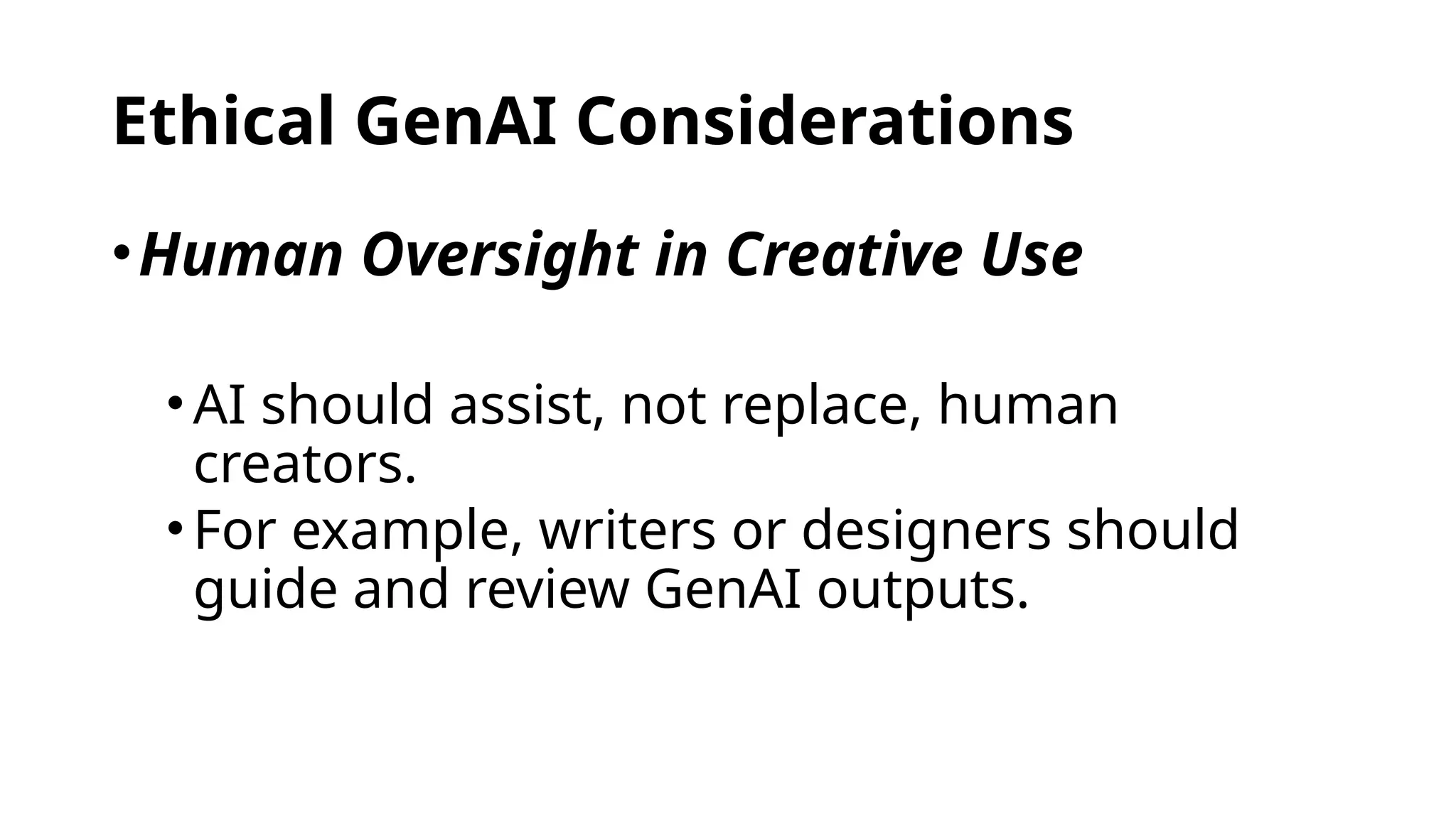Ethical GenAI Considerations
•Human Oversight in Creative Use
•AI should assist, not replace, human
creators.
•For example, writers or designers should
guide and review GenAI outputs.
 