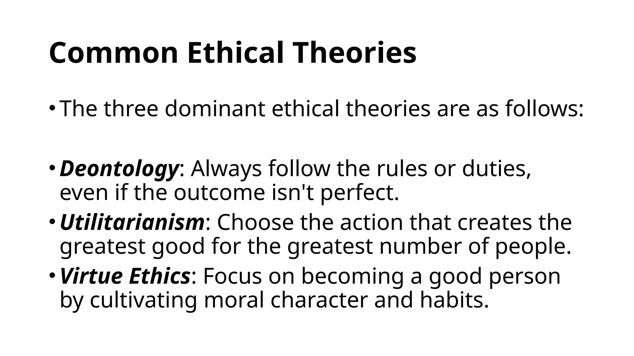 Common Ethical Theories
•The three dominant ethical theories are as follows:
•Deontology: Always follow the rules or duties,
even if the outcome isn't perfect.
•Utilitarianism: Choose the action that creates the
greatest good for the greatest number of people.
•Virtue Ethics: Focus on becoming a good person
by cultivating moral character and habits.
 
