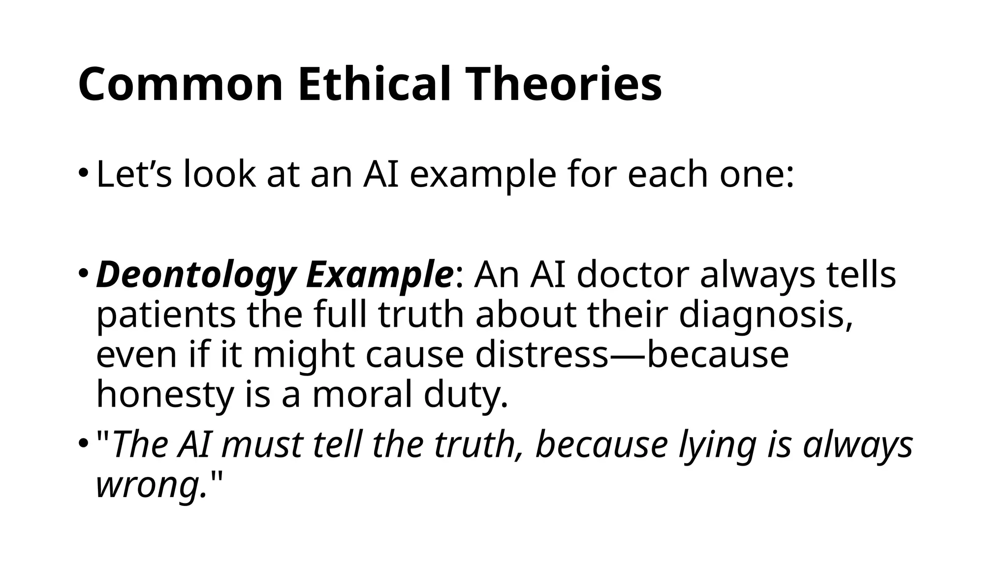 Common Ethical Theories
•Let’s look at an AI example for each one:
•Deontology Example: An AI doctor always tells
patients the full truth about their diagnosis,
even if it might cause distress—because
honesty is a moral duty.
•"The AI must tell the truth, because lying is always
wrong."
 
