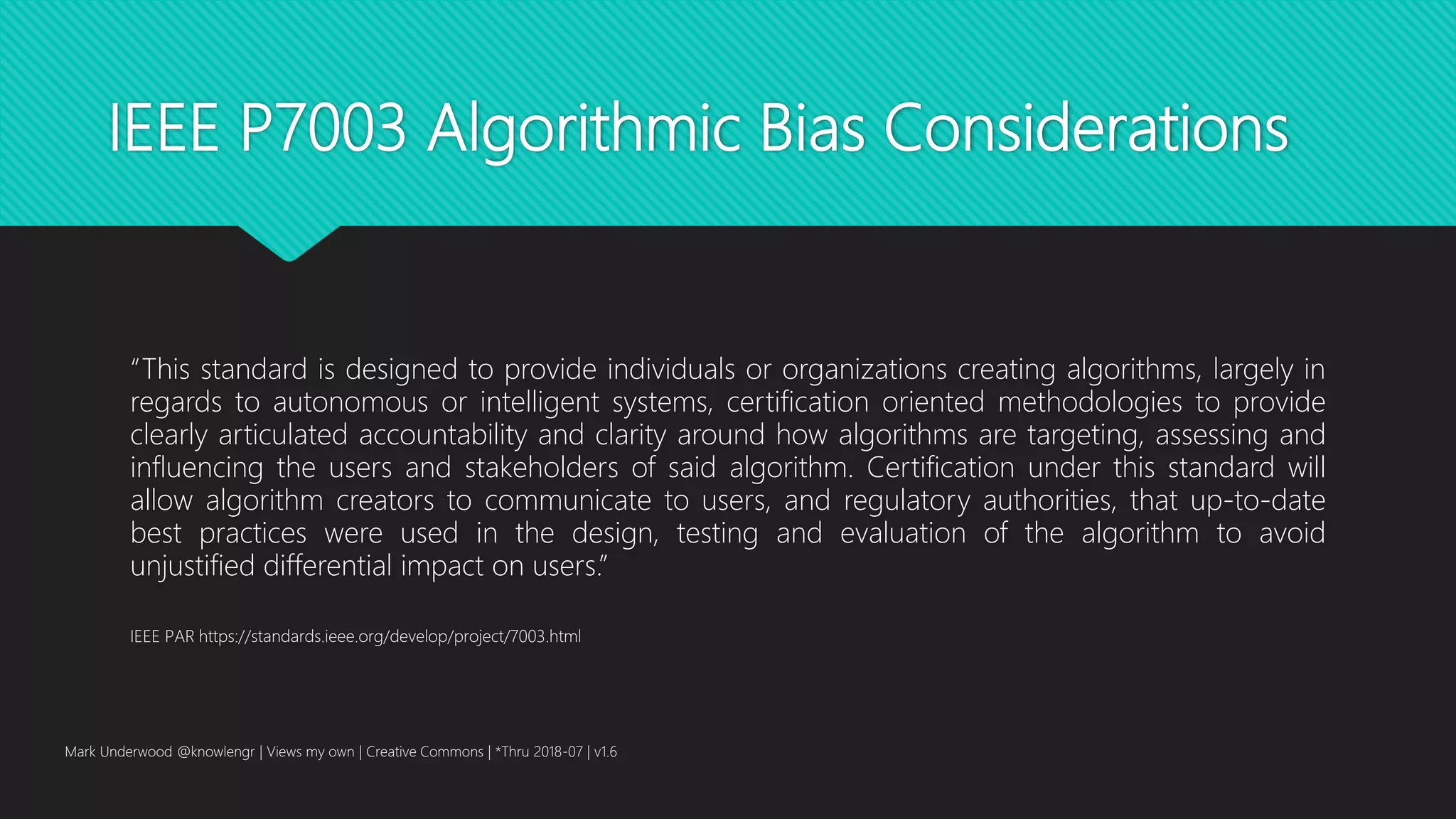 IEEE P7003 Algorithmic Bias Considerations
“This standard is designed to provide individuals or organizations creating algorithms, largely in
regards to autonomous or intelligent systems, certification oriented methodologies to provide
clearly articulated accountability and clarity around how algorithms are targeting, assessing and
influencing the users and stakeholders of said algorithm. Certification under this standard will
allow algorithm creators to communicate to users, and regulatory authorities, that up-to-date
best practices were used in the design, testing and evaluation of the algorithm to avoid
unjustified differential impact on users.”
IEEE PAR https://standards.ieee.org/develop/project/7003.html
Mark Underwood @knowlengr | Views my own | Creative Commons | *Thru 2018-07 | v1.6
 