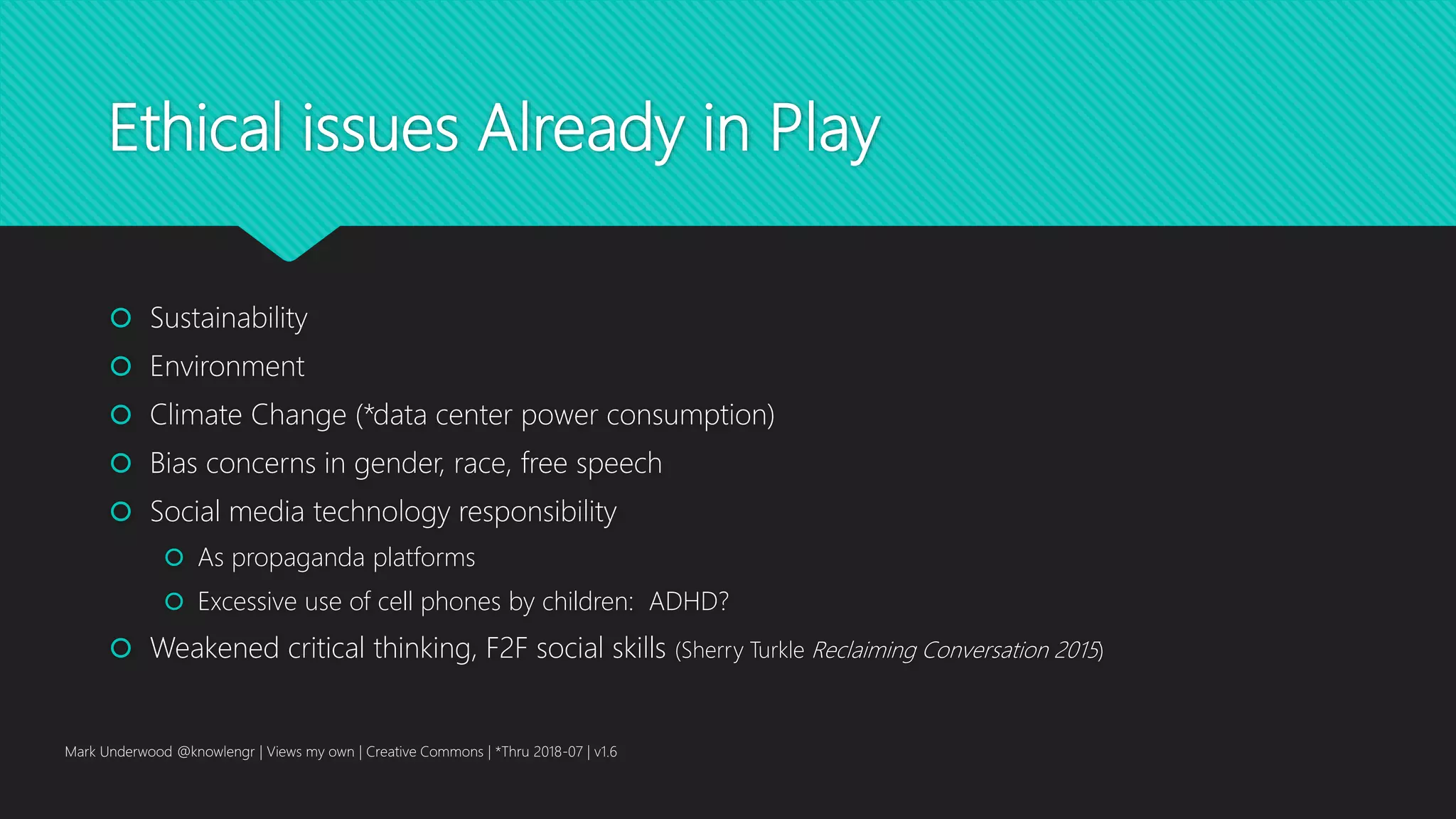 Ethical issues Already in Play
 Sustainability
 Environment
 Climate Change (*data center power consumption)
 Bias concerns in gender, race, free speech
 Social media technology responsibility
 As propaganda platforms
 Excessive use of cell phones by children: ADHD?
 Weakened critical thinking, F2F social skills (Sherry Turkle Reclaiming Conversation 2015)
Mark Underwood @knowlengr | Views my own | Creative Commons | *Thru 2018-07 | v1.6
 
