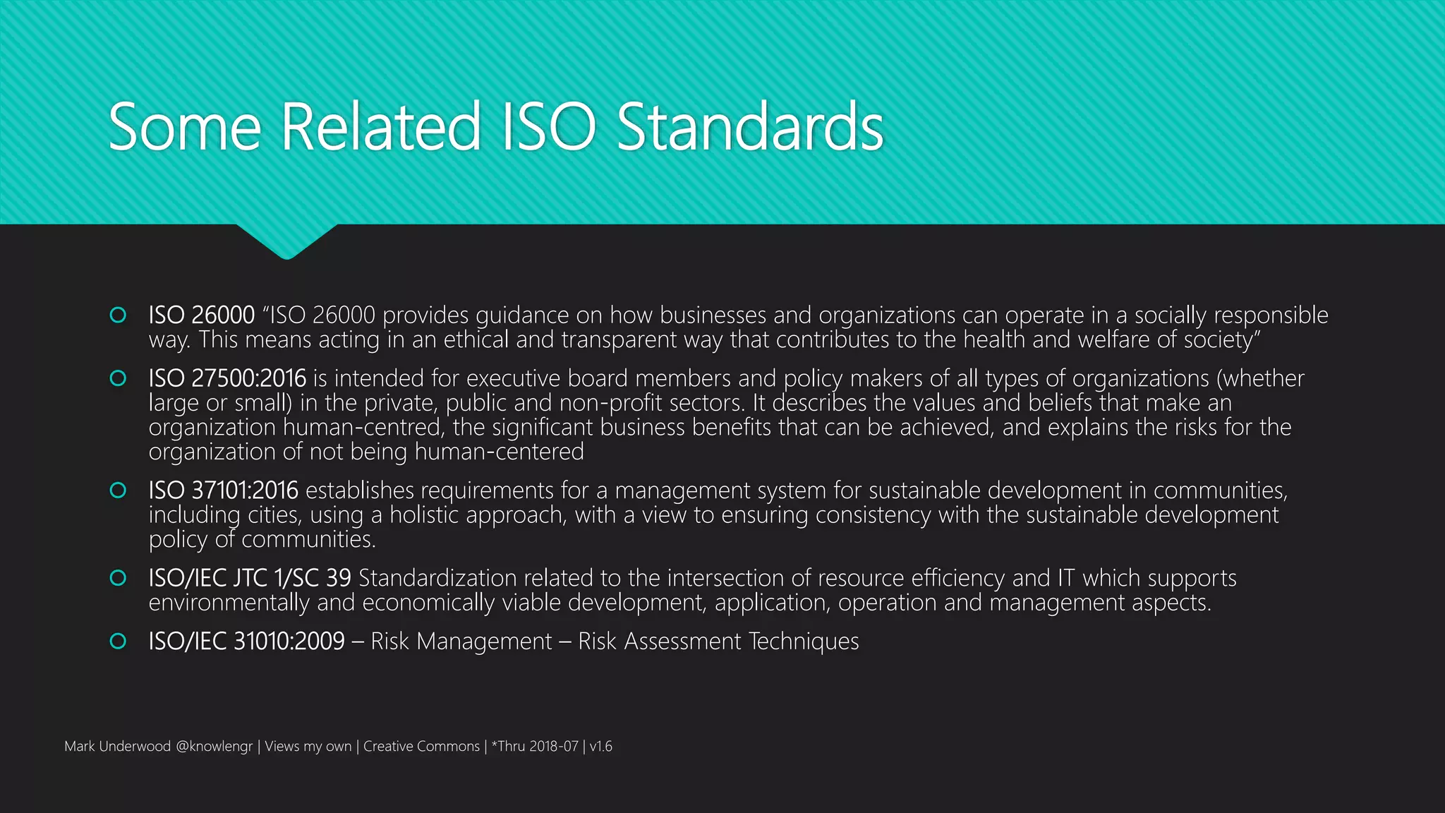 Some Related ISO Standards
 ISO 26000 “ISO 26000 provides guidance on how businesses and organizations can operate in a socially responsible
way. This means acting in an ethical and transparent way that contributes to the health and welfare of society”
 ISO 27500:2016 is intended for executive board members and policy makers of all types of organizations (whether
large or small) in the private, public and non-profit sectors. It describes the values and beliefs that make an
organization human-centred, the significant business benefits that can be achieved, and explains the risks for the
organization of not being human-centered
 ISO 37101:2016 establishes requirements for a management system for sustainable development in communities,
including cities, using a holistic approach, with a view to ensuring consistency with the sustainable development
policy of communities.
 ISO/IEC JTC 1/SC 39 Standardization related to the intersection of resource efficiency and IT which supports
environmentally and economically viable development, application, operation and management aspects.
 ISO/IEC 31010:2009 – Risk Management – Risk Assessment Techniques
Mark Underwood @knowlengr | Views my own | Creative Commons | *Thru 2018-07 | v1.6
 