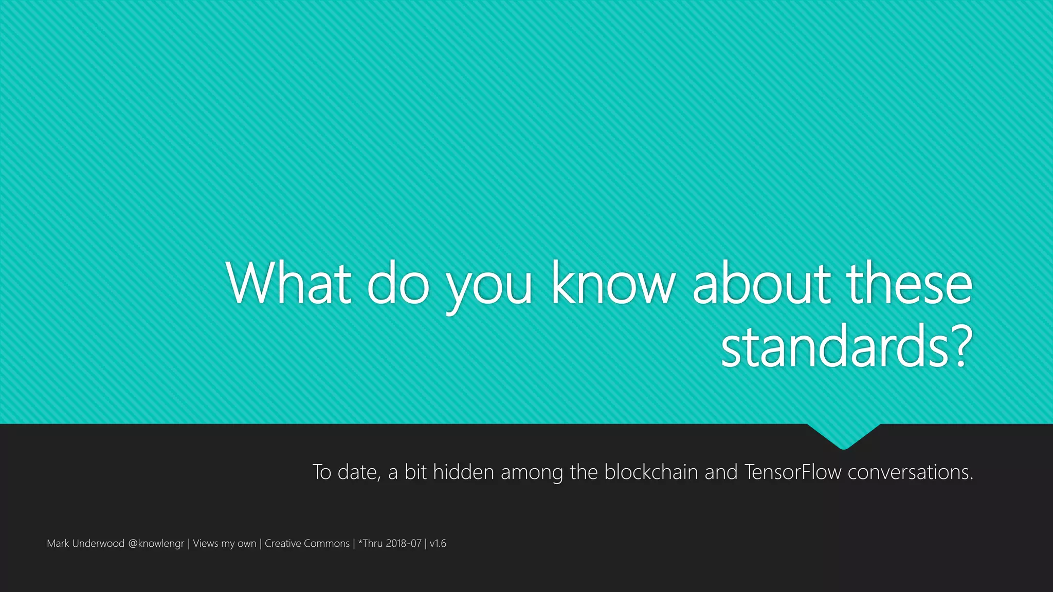 What do you know about these
standards?
To date, a bit hidden among the blockchain and TensorFlow conversations.
Mark Underwood @knowlengr | Views my own | Creative Commons | *Thru 2018-07 | v1.6
 