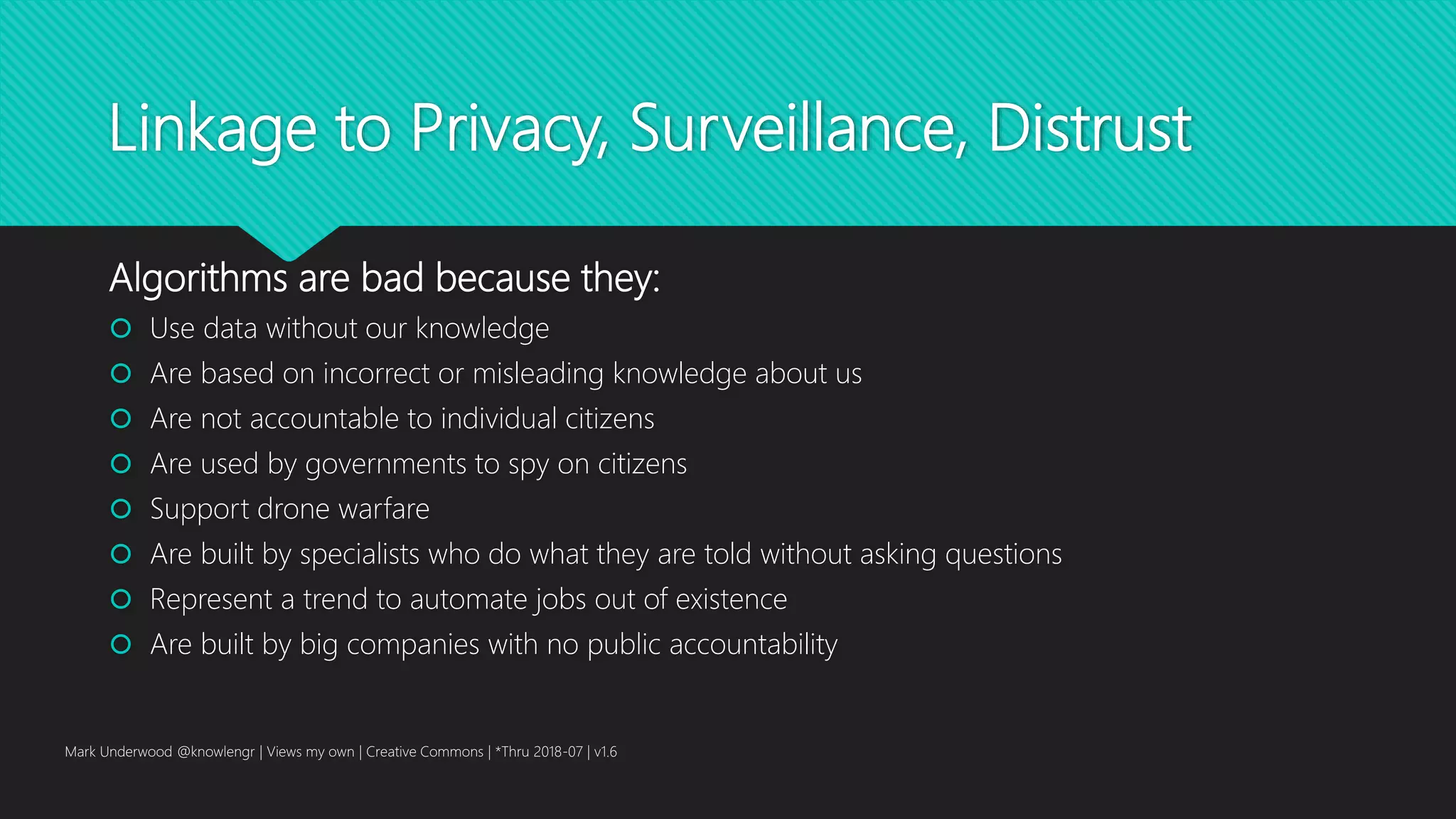 Linkage to Privacy, Surveillance, Distrust
Algorithms are bad because they:
 Use data without our knowledge
 Are based on incorrect or misleading knowledge about us
 Are not accountable to individual citizens
 Are used by governments to spy on citizens
 Support drone warfare
 Are built by specialists who do what they are told without asking questions
 Represent a trend to automate jobs out of existence
 Are built by big companies with no public accountability
Mark Underwood @knowlengr | Views my own | Creative Commons | *Thru 2018-07 | v1.6
 