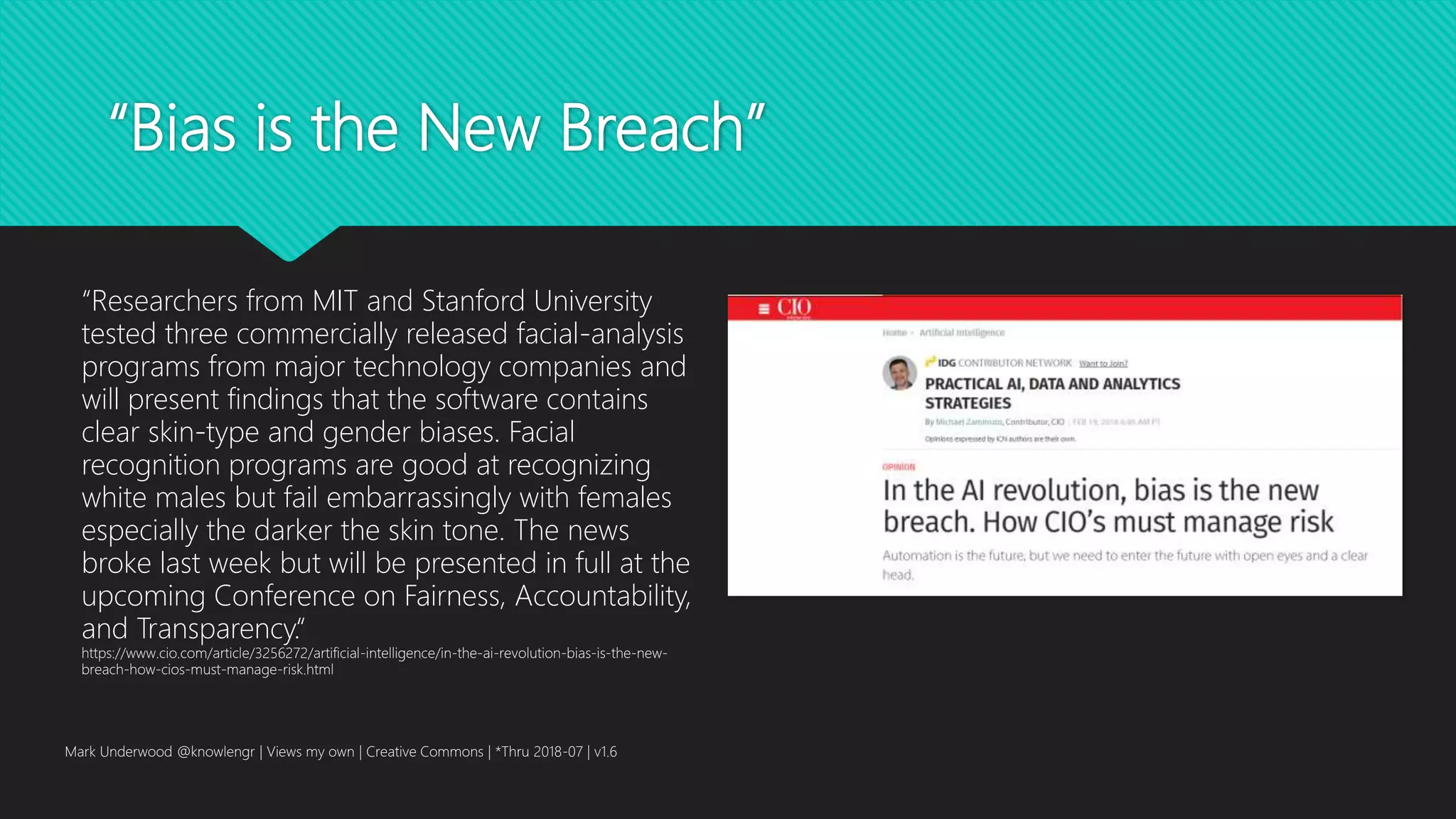 “Bias is the New Breach”
Mark Underwood @knowlengr | Views my own | Creative Commons | *Thru 2018-07 | v1.6
“Researchers from MIT and Stanford University
tested three commercially released facial-analysis
programs from major technology companies and
will present findings that the software contains
clear skin-type and gender biases. Facial
recognition programs are good at recognizing
white males but fail embarrassingly with females
especially the darker the skin tone. The news
broke last week but will be presented in full at the
upcoming Conference on Fairness, Accountability,
and Transparency.“
https://www.cio.com/article/3256272/artificial-intelligence/in-the-ai-revolution-bias-is-the-new-
breach-how-cios-must-manage-risk.html
 