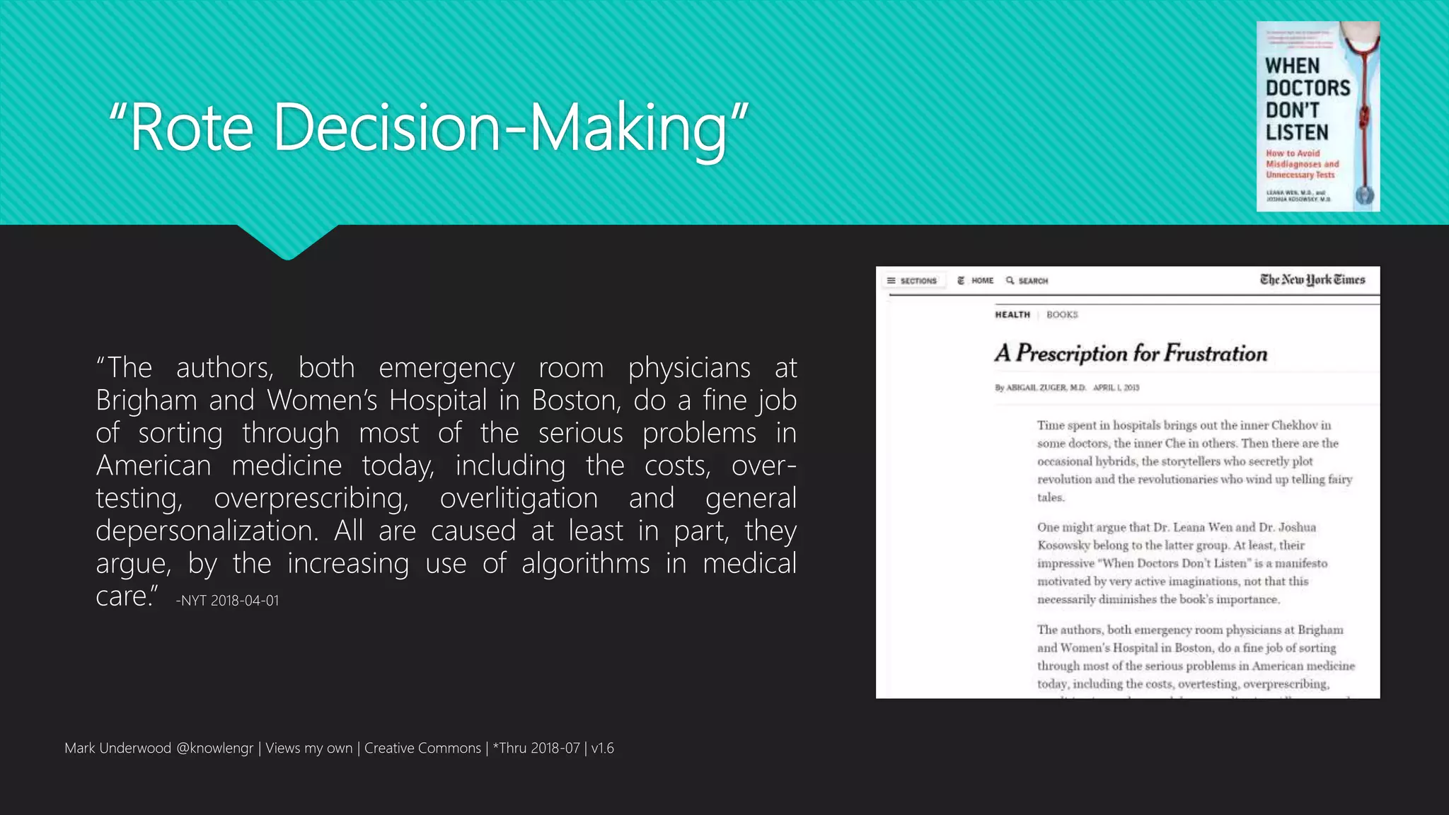 “Rote Decision-Making”
Mark Underwood @knowlengr | Views my own | Creative Commons | *Thru 2018-07 | v1.6
“The authors, both emergency room physicians at
Brigham and Women’s Hospital in Boston, do a fine job
of sorting through most of the serious problems in
American medicine today, including the costs, over-
testing, overprescribing, overlitigation and general
depersonalization. All are caused at least in part, they
argue, by the increasing use of algorithms in medical
care.” -NYT 2018-04-01
 