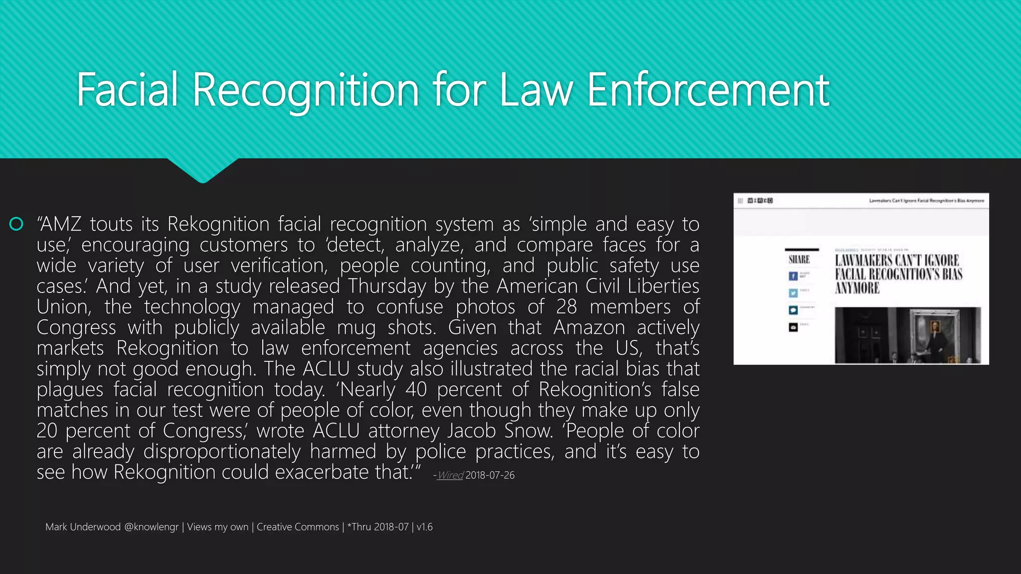 Facial Recognition for Law Enforcement
 “AMZ touts its Rekognition facial recognition system as ‘simple and easy to
use,’ encouraging customers to ‘detect, analyze, and compare faces for a
wide variety of user verification, people counting, and public safety use
cases.’ And yet, in a study released Thursday by the American Civil Liberties
Union, the technology managed to confuse photos of 28 members of
Congress with publicly available mug shots. Given that Amazon actively
markets Rekognition to law enforcement agencies across the US, that’s
simply not good enough. The ACLU study also illustrated the racial bias that
plagues facial recognition today. ‘Nearly 40 percent of Rekognition’s false
matches in our test were of people of color, even though they make up only
20 percent of Congress,’ wrote ACLU attorney Jacob Snow. ‘People of color
are already disproportionately harmed by police practices, and it’s easy to
see how Rekognition could exacerbate that.’“ -Wired 2018-07-26
Mark Underwood @knowlengr | Views my own | Creative Commons | *Thru 2018-07 | v1.6
 