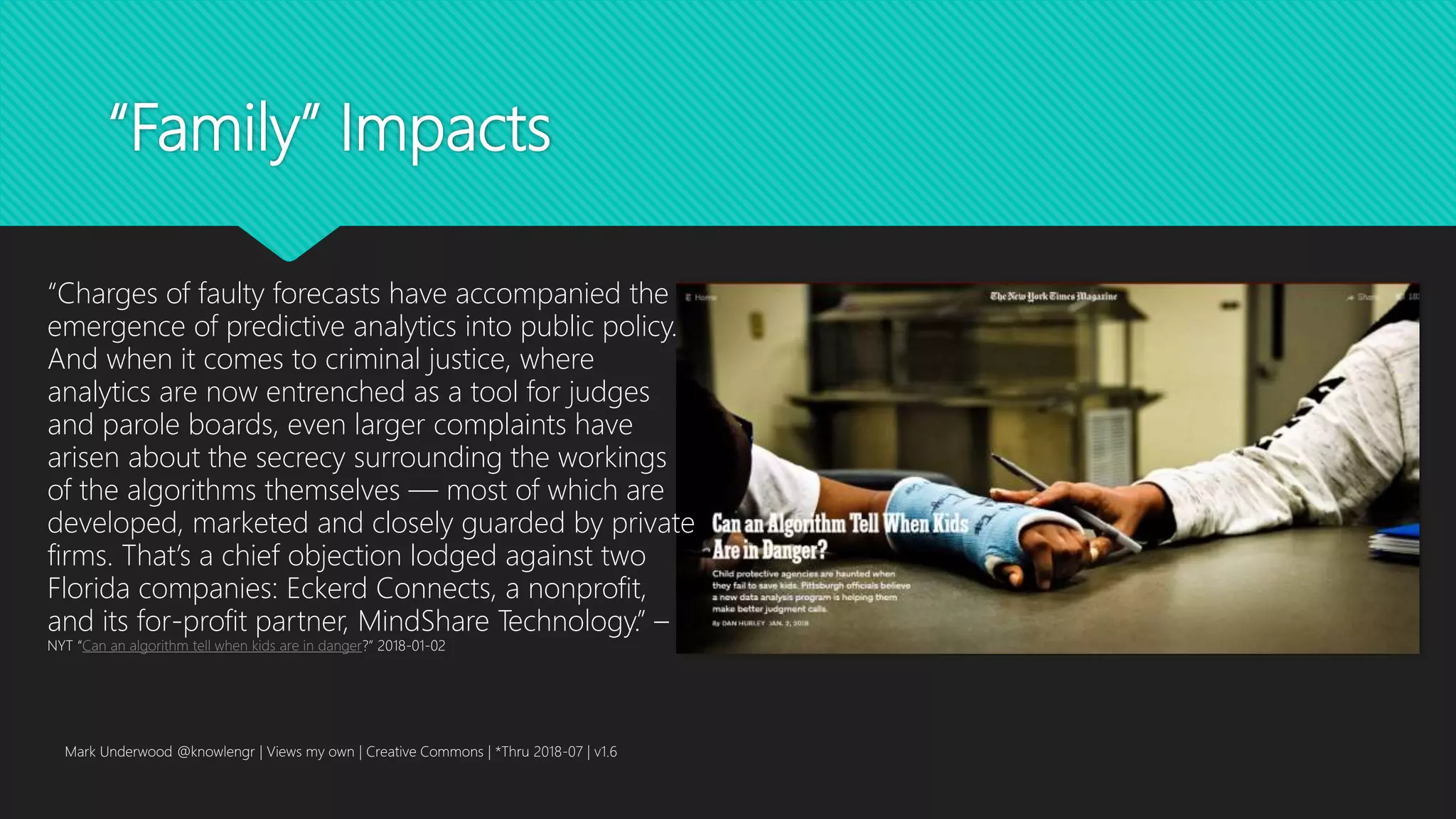 “Family” Impacts
Mark Underwood @knowlengr | Views my own | Creative Commons | *Thru 2018-07 | v1.6
“Charges of faulty forecasts have accompanied the
emergence of predictive analytics into public policy.
And when it comes to criminal justice, where
analytics are now entrenched as a tool for judges
and parole boards, even larger complaints have
arisen about the secrecy surrounding the workings
of the algorithms themselves — most of which are
developed, marketed and closely guarded by private
firms. That’s a chief objection lodged against two
Florida companies: Eckerd Connects, a nonprofit,
and its for-profit partner, MindShare Technology.” –
NYT “Can an algorithm tell when kids are in danger?” 2018-01-02
 