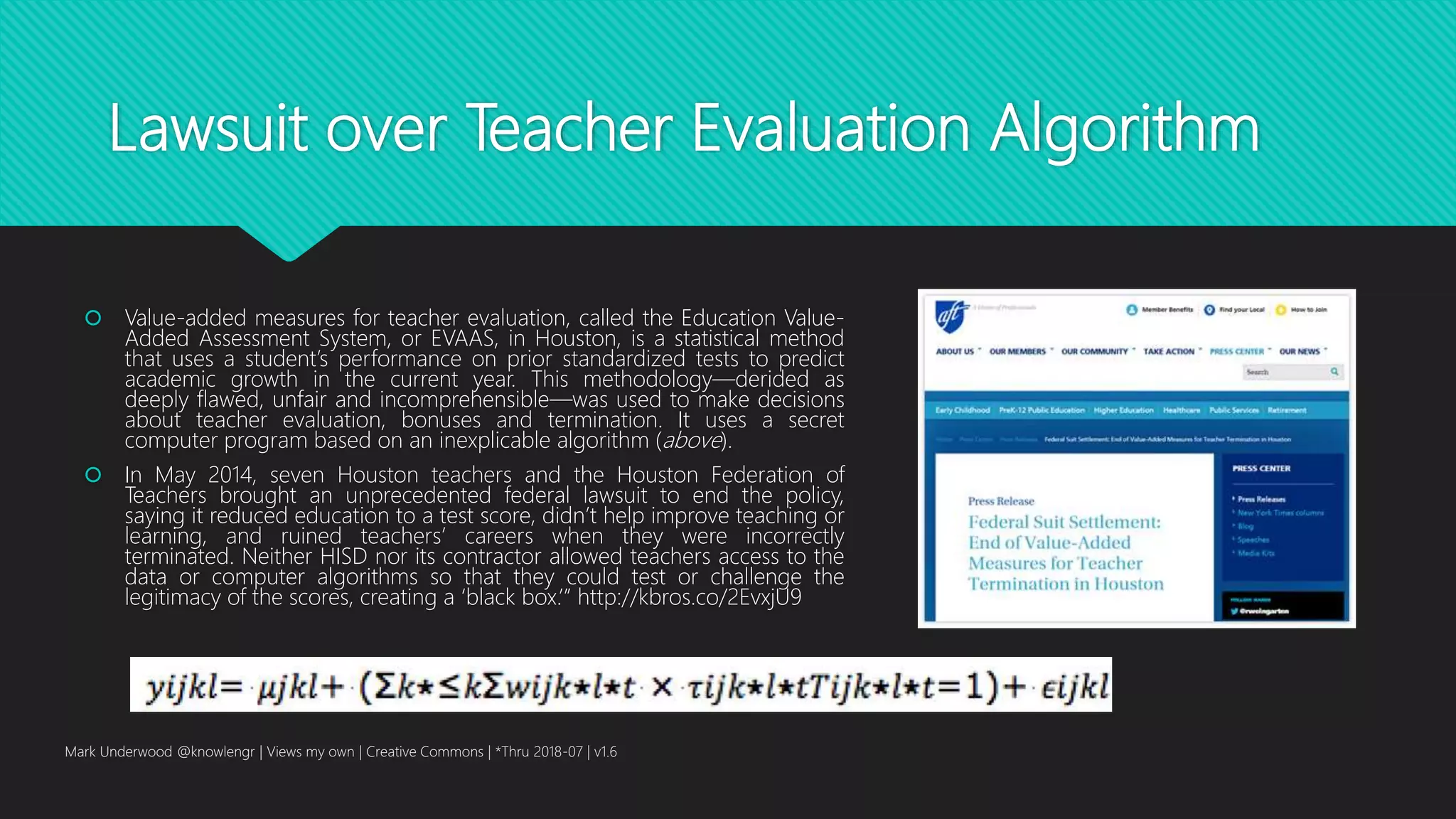 Lawsuit over Teacher Evaluation Algorithm
 Value-added measures for teacher evaluation, called the Education Value-
Added Assessment System, or EVAAS, in Houston, is a statistical method
that uses a student’s performance on prior standardized tests to predict
academic growth in the current year. This methodology—derided as
deeply flawed, unfair and incomprehensible—was used to make decisions
about teacher evaluation, bonuses and termination. It uses a secret
computer program based on an inexplicable algorithm (above).
 In May 2014, seven Houston teachers and the Houston Federation of
Teachers brought an unprecedented federal lawsuit to end the policy,
saying it reduced education to a test score, didn’t help improve teaching or
learning, and ruined teachers’ careers when they were incorrectly
terminated. Neither HISD nor its contractor allowed teachers access to the
data or computer algorithms so that they could test or challenge the
legitimacy of the scores, creating a ‘black box.’” http://kbros.co/2EvxjU9
Mark Underwood @knowlengr | Views my own | Creative Commons | *Thru 2018-07 | v1.6
 