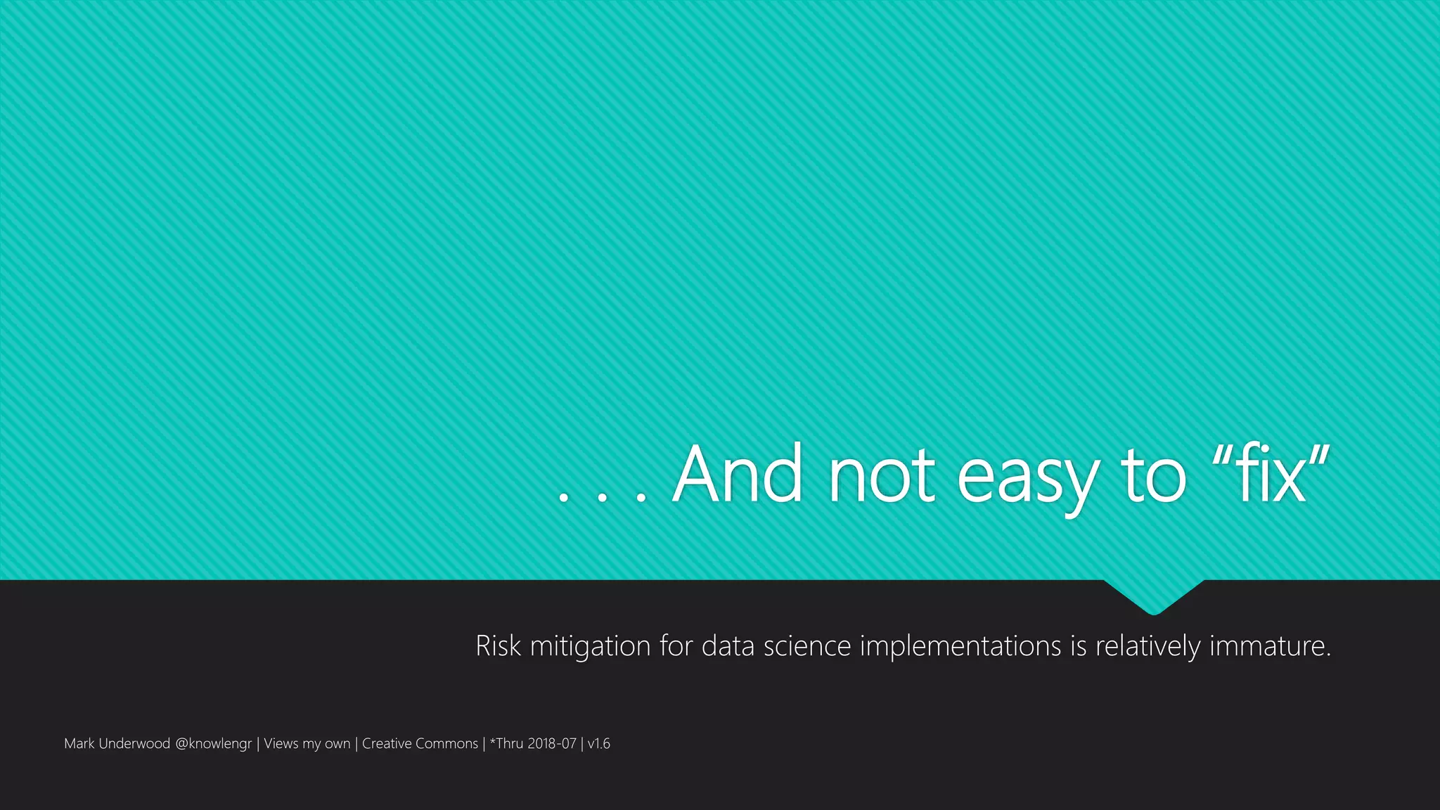 . . . And not easy to “fix”
Risk mitigation for data science implementations is relatively immature.
Mark Underwood @knowlengr | Views my own | Creative Commons | *Thru 2018-07 | v1.6
 