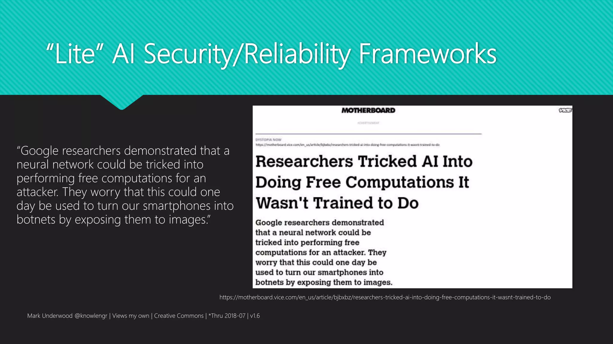 “Lite” AI Security/Reliability Frameworks
Mark Underwood @knowlengr | Views my own | Creative Commons | *Thru 2018-07 | v1.6
https://motherboard.vice.com/en_us/article/bjbxbz/researchers-tricked-ai-into-doing-free-computations-it-wasnt-trained-to-do
“Google researchers demonstrated that a
neural network could be tricked into
performing free computations for an
attacker. They worry that this could one
day be used to turn our smartphones into
botnets by exposing them to images.”
 