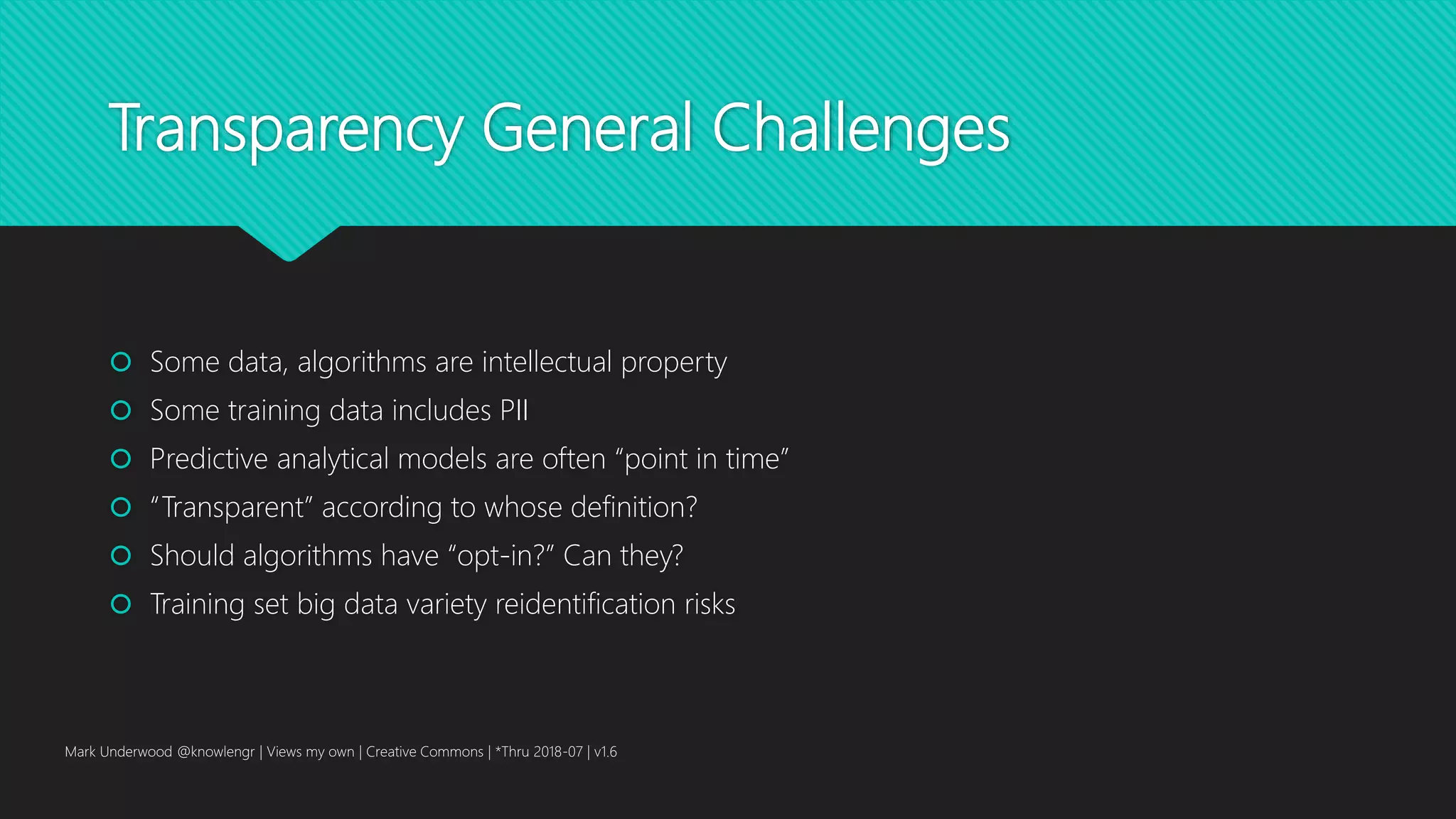 Transparency General Challenges
 Some data, algorithms are intellectual property
 Some training data includes PII
 Predictive analytical models are often “point in time”
 “Transparent” according to whose definition?
 Should algorithms have “opt-in?” Can they?
 Training set big data variety reidentification risks
Mark Underwood @knowlengr | Views my own | Creative Commons | *Thru 2018-07 | v1.6
 