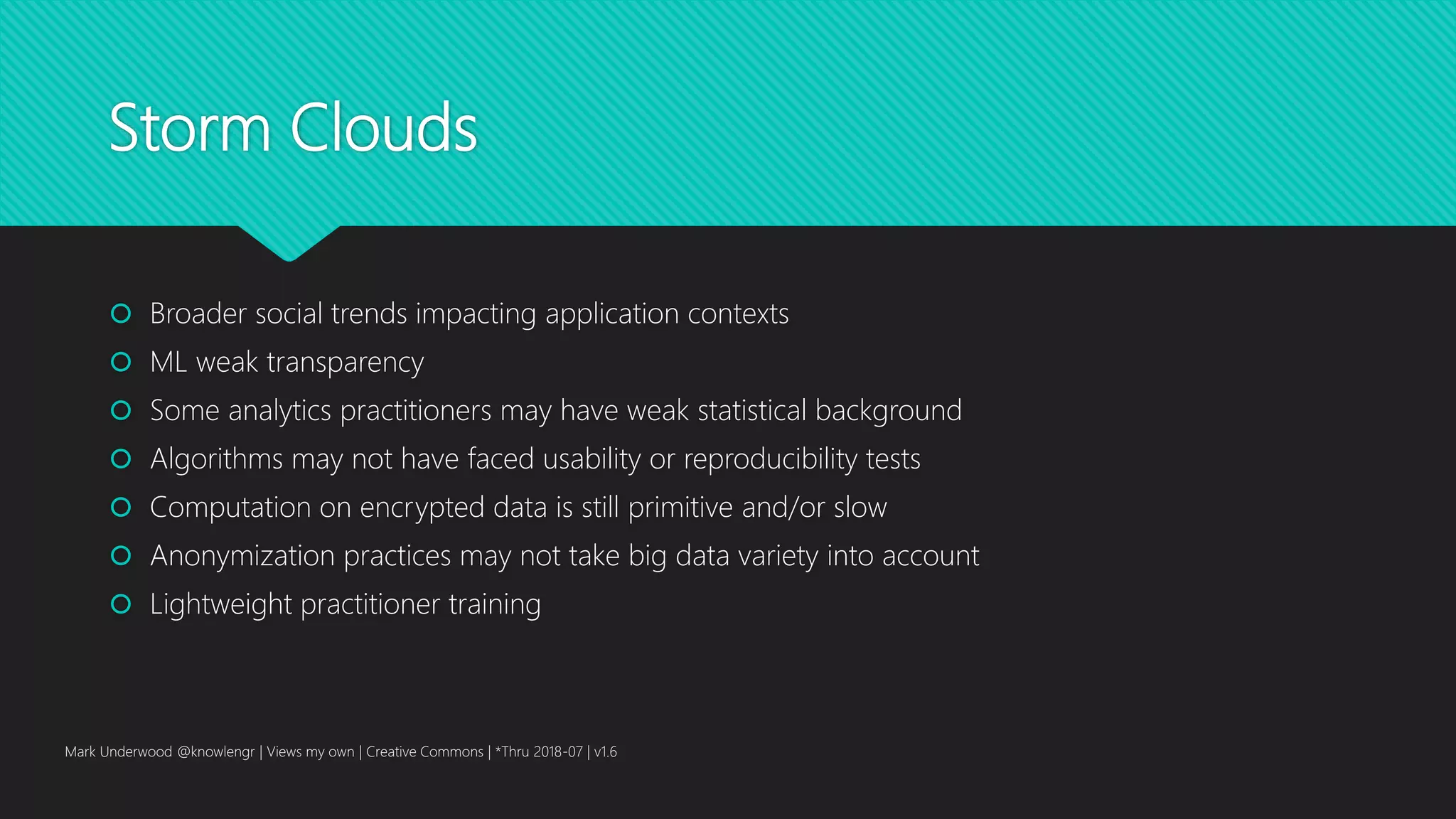 Storm Clouds
 Broader social trends impacting application contexts
 ML weak transparency
 Some analytics practitioners may have weak statistical background
 Algorithms may not have faced usability or reproducibility tests
 Computation on encrypted data is still primitive and/or slow
 Anonymization practices may not take big data variety into account
 Lightweight practitioner training
Mark Underwood @knowlengr | Views my own | Creative Commons | *Thru 2018-07 | v1.6
 