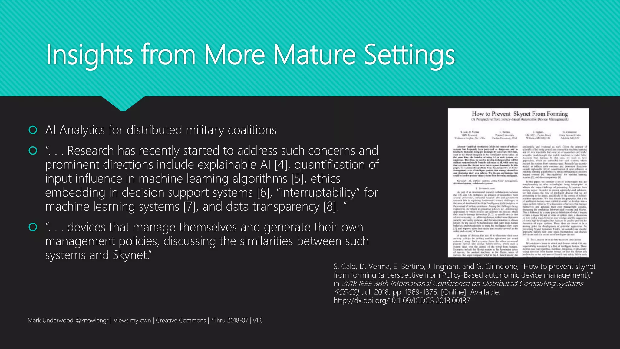 Insights from More Mature Settings
 AI Analytics for distributed military coalitions
 “. . . Research has recently started to address such concerns and
prominent directions include explainable AI [4], quantification of
input influence in machine learning algorithms [5], ethics
embedding in decision support systems [6], “interruptability” for
machine learning systems [7], and data transparency [8]. “
 “. . . devices that manage themselves and generate their own
management policies, discussing the similarities between such
systems and Skynet.”
Mark Underwood @knowlengr | Views my own | Creative Commons | *Thru 2018-07 | v1.6
S. Calo, D. Verma, E. Bertino, J. Ingham, and G. Cirincione, "How to prevent skynet
from forming (a perspective from Policy-Based autonomic device management),"
in 2018 IEEE 38th International Conference on Distributed Computing Systems
(ICDCS), Jul. 2018, pp. 1369-1376. [Online]. Available:
http://dx.doi.org/10.1109/ICDCS.2018.00137
 