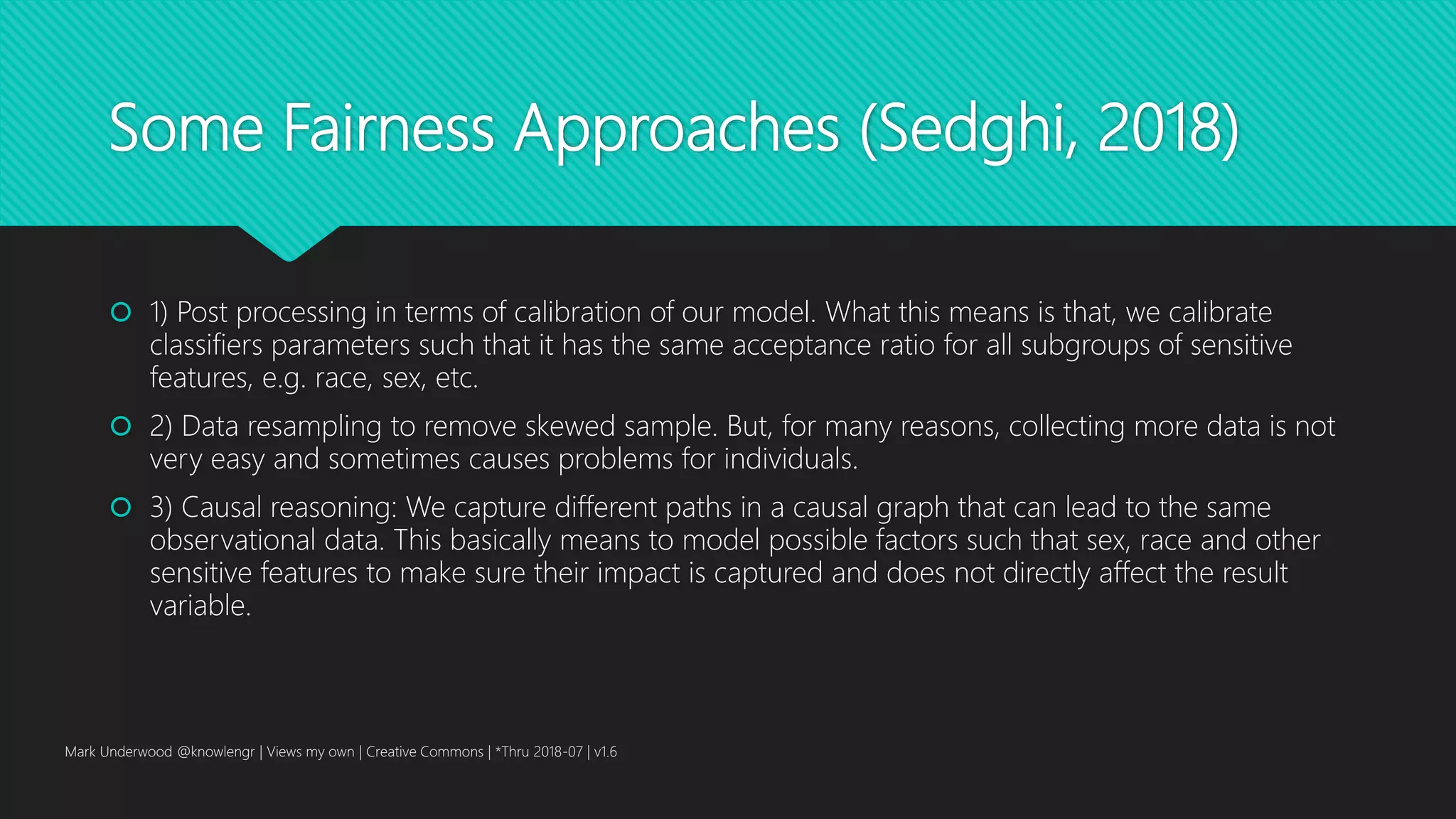 Some Fairness Approaches (Sedghi, 2018)
 1) Post processing in terms of calibration of our model. What this means is that, we calibrate
classifiers parameters such that it has the same acceptance ratio for all subgroups of sensitive
features, e.g. race, sex, etc.
 2) Data resampling to remove skewed sample. But, for many reasons, collecting more data is not
very easy and sometimes causes problems for individuals.
 3) Causal reasoning: We capture different paths in a causal graph that can lead to the same
observational data. This basically means to model possible factors such that sex, race and other
sensitive features to make sure their impact is captured and does not directly affect the result
variable.
Mark Underwood @knowlengr | Views my own | Creative Commons | *Thru 2018-07 | v1.6
 