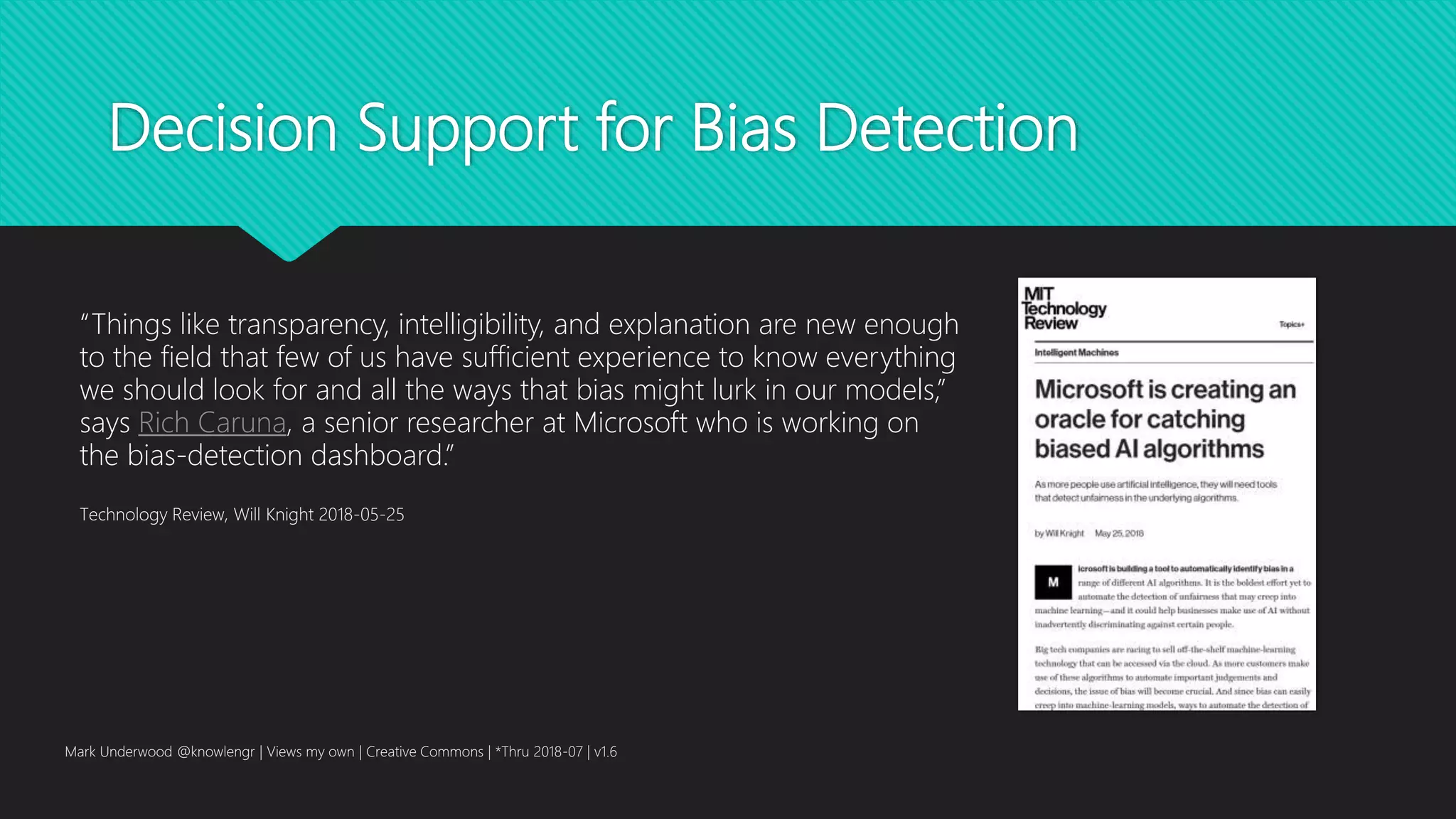 Decision Support for Bias Detection
Mark Underwood @knowlengr | Views my own | Creative Commons | *Thru 2018-07 | v1.6
“Things like transparency, intelligibility, and explanation are new enough
to the field that few of us have sufficient experience to know everything
we should look for and all the ways that bias might lurk in our models,”
says Rich Caruna, a senior researcher at Microsoft who is working on
the bias-detection dashboard.”
Technology Review, Will Knight 2018-05-25
 