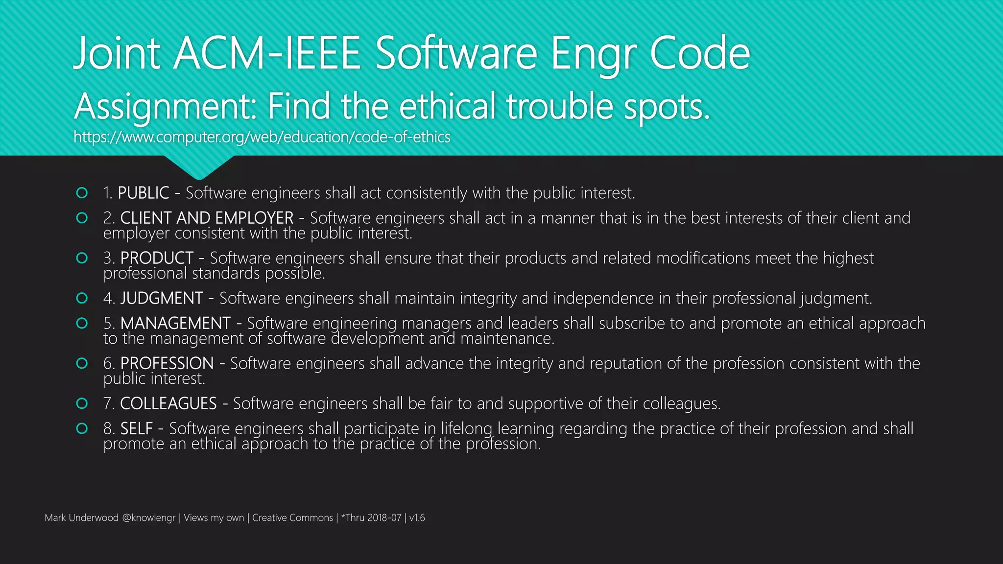 Joint ACM-IEEE Software Engr Code
Assignment: Find the ethical trouble spots.
https://www.computer.org/web/education/code-of-ethics
 1. PUBLIC - Software engineers shall act consistently with the public interest.
 2. CLIENT AND EMPLOYER - Software engineers shall act in a manner that is in the best interests of their client and
employer consistent with the public interest.
 3. PRODUCT - Software engineers shall ensure that their products and related modifications meet the highest
professional standards possible.
 4. JUDGMENT - Software engineers shall maintain integrity and independence in their professional judgment.
 5. MANAGEMENT - Software engineering managers and leaders shall subscribe to and promote an ethical approach
to the management of software development and maintenance.
 6. PROFESSION - Software engineers shall advance the integrity and reputation of the profession consistent with the
public interest.
 7. COLLEAGUES - Software engineers shall be fair to and supportive of their colleagues.
 8. SELF - Software engineers shall participate in lifelong learning regarding the practice of their profession and shall
promote an ethical approach to the practice of the profession.
Mark Underwood @knowlengr | Views my own | Creative Commons | *Thru 2018-07 | v1.6
 