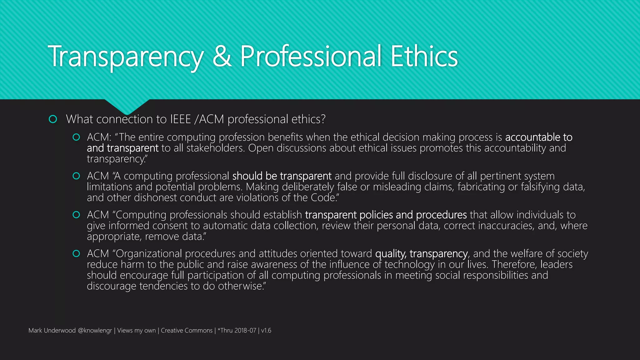 Transparency & Professional Ethics
 What connection to IEEE /ACM professional ethics?
 ACM: “The entire computing profession benefits when the ethical decision making process is accountable to
and transparent to all stakeholders. Open discussions about ethical issues promotes this accountability and
transparency.”
 ACM “A computing professional should be transparent and provide full disclosure of all pertinent system
limitations and potential problems. Making deliberately false or misleading claims, fabricating or falsifying data,
and other dishonest conduct are violations of the Code.”
 ACM “Computing professionals should establish transparent policies and procedures that allow individuals to
give informed consent to automatic data collection, review their personal data, correct inaccuracies, and, where
appropriate, remove data.”
 ACM “Organizational procedures and attitudes oriented toward quality, transparency, and the welfare of society
reduce harm to the public and raise awareness of the influence of technology in our lives. Therefore, leaders
should encourage full participation of all computing professionals in meeting social responsibilities and
discourage tendencies to do otherwise.”
Mark Underwood @knowlengr | Views my own | Creative Commons | *Thru 2018-07 | v1.6
 