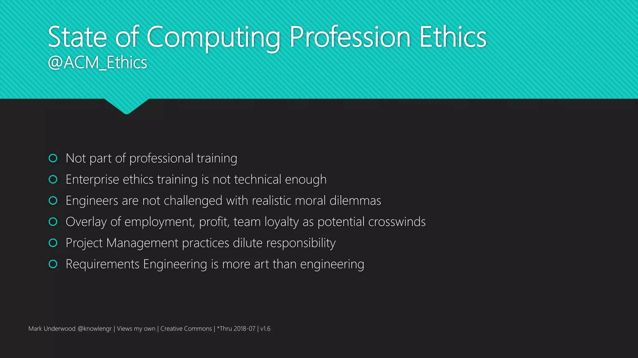 State of Computing Profession Ethics
@ACM_Ethics
 Not part of professional training
 Enterprise ethics training is not technical enough
 Engineers are not challenged with realistic moral dilemmas
 Overlay of employment, profit, team loyalty as potential crosswinds
 Project Management practices dilute responsibility
 Requirements Engineering is more art than engineering
Mark Underwood @knowlengr | Views my own | Creative Commons | *Thru 2018-07 | v1.6
 