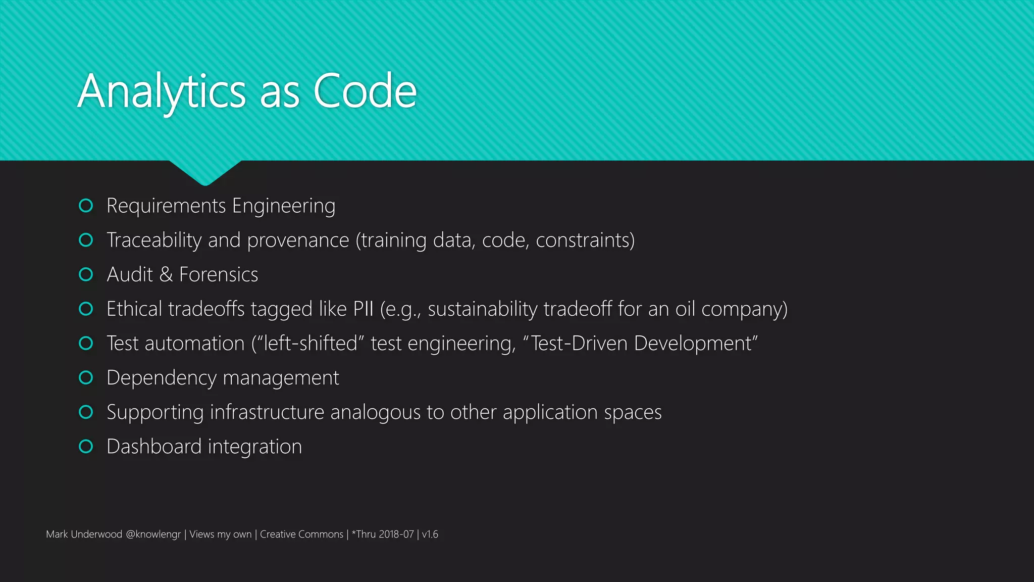 Analytics as Code
 Requirements Engineering
 Traceability and provenance (training data, code, constraints)
 Audit & Forensics
 Ethical tradeoffs tagged like PII (e.g., sustainability tradeoff for an oil company)
 Test automation (“left-shifted” test engineering, “Test-Driven Development”
 Dependency management
 Supporting infrastructure analogous to other application spaces
 Dashboard integration
Mark Underwood @knowlengr | Views my own | Creative Commons | *Thru 2018-07 | v1.6
 
