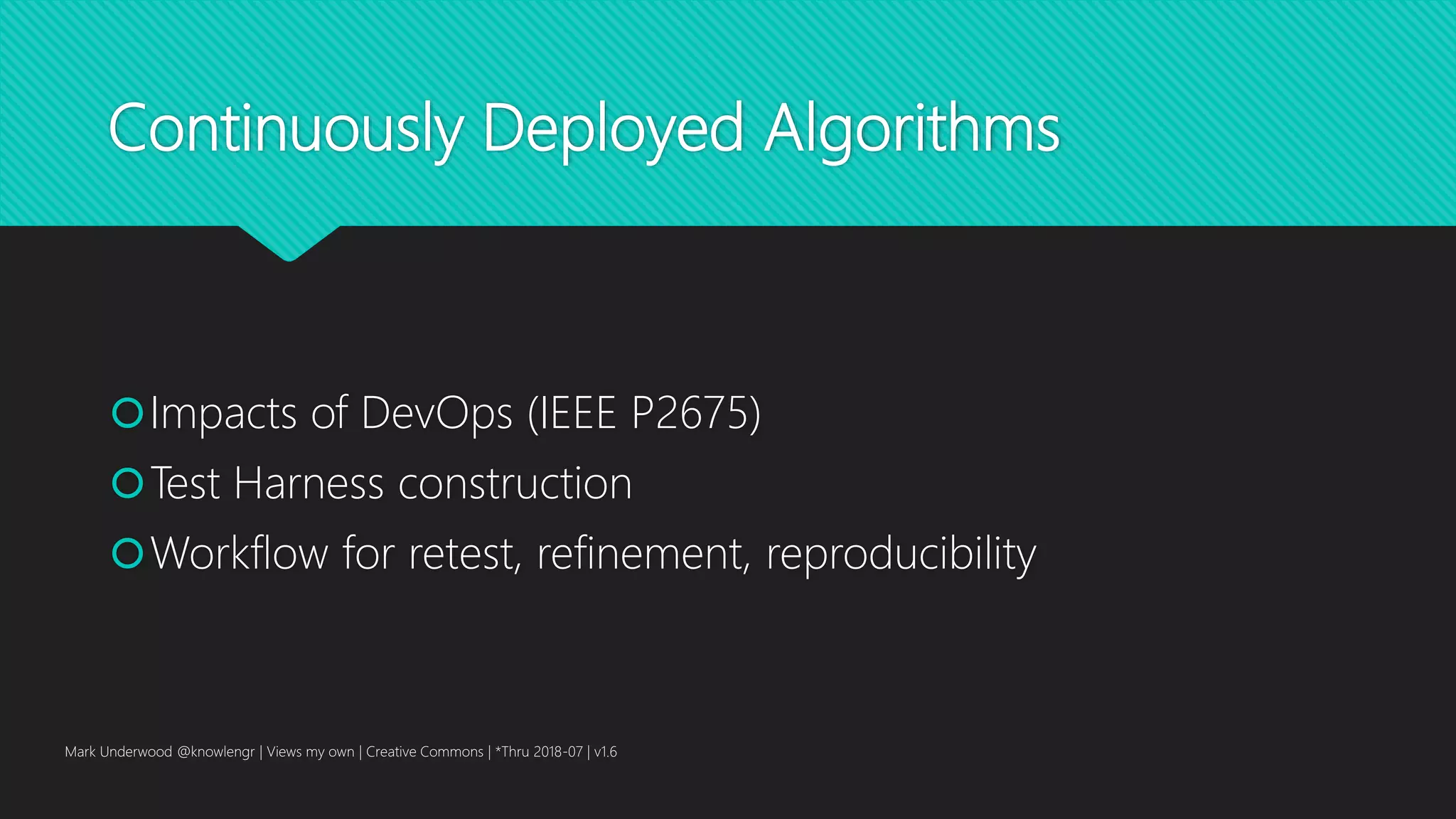 Continuously Deployed Algorithms
Impacts of DevOps (IEEE P2675)
Test Harness construction
Workflow for retest, refinement, reproducibility
Mark Underwood @knowlengr | Views my own | Creative Commons | *Thru 2018-07 | v1.6
 